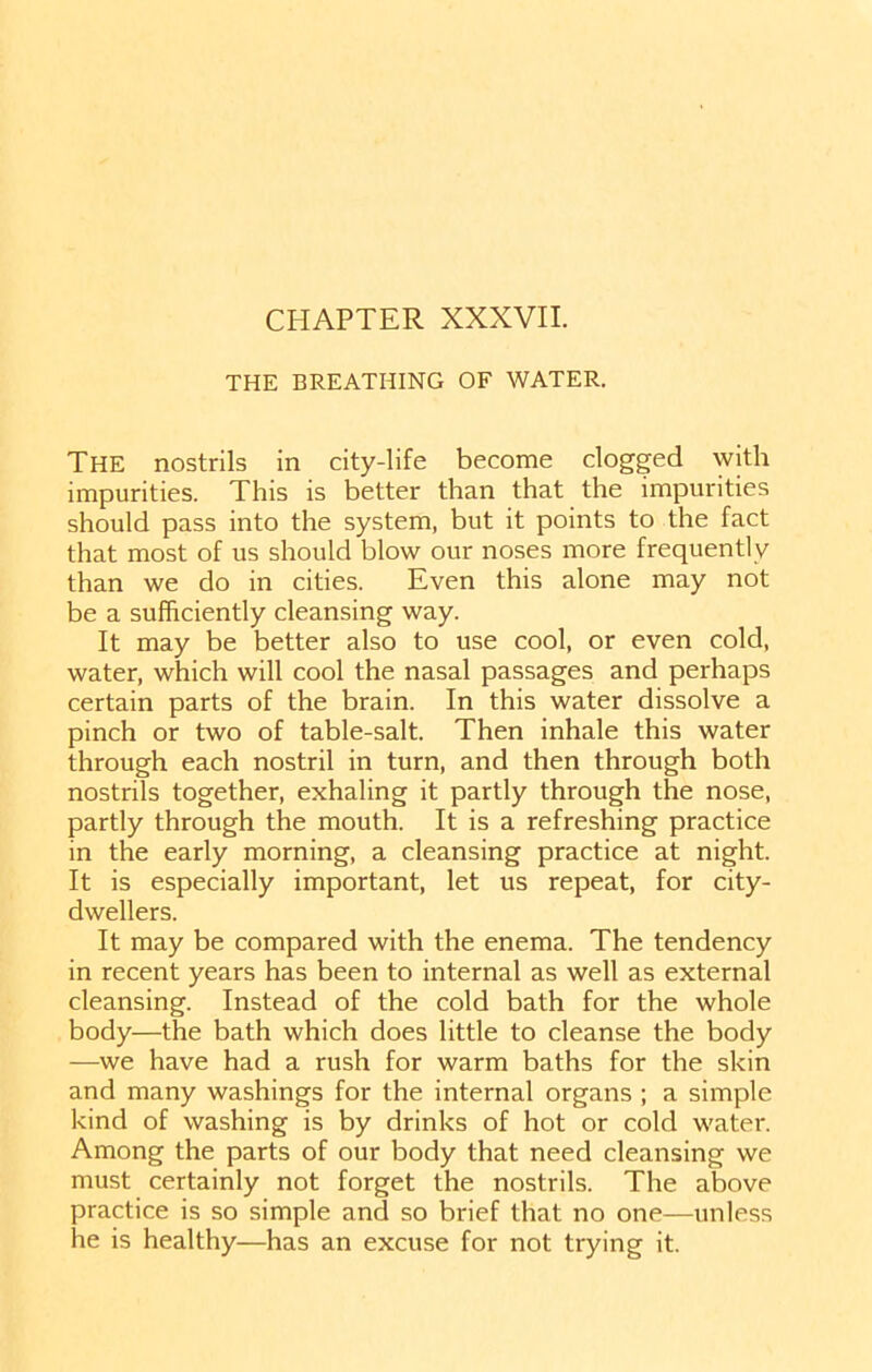 THE BREATHING OF WATER. The nostrils in city-life become clogged with impurities. This is better than that the impurities should pass into the system, but it points to the fact that most of us should blow our noses more frequently than we do in cities. Even this alone may not be a sufficiently cleansing way. It may be better also to use cool, or even cold, water, which will cool the nasal passages and perhaps certain parts of the brain. In this water dissolve a pinch or two of table-salt. Then inhale this water through each nostril in turn, and then through both nostrils together, exhaling it partly through the nose, partly through the mouth. It is a refreshing practice in the early morning, a cleansing practice at night. It is especially important, let us repeat, for city- dwellers. It may be compared with the enema. The tendency in recent years has been to internal as well as external cleansing. Instead of the cold bath for the whole body—the bath which does little to cleanse the body —we have had a rush for warm baths for the skin and many washings for the internal organs ; a simple kind of washing is by drinks of hot or cold water. Among the parts of our body that need cleansing we must certainly not forget the nostrils. The above practice is so simple and so brief that no one—unless he is healthy—has an excuse for not trying it.