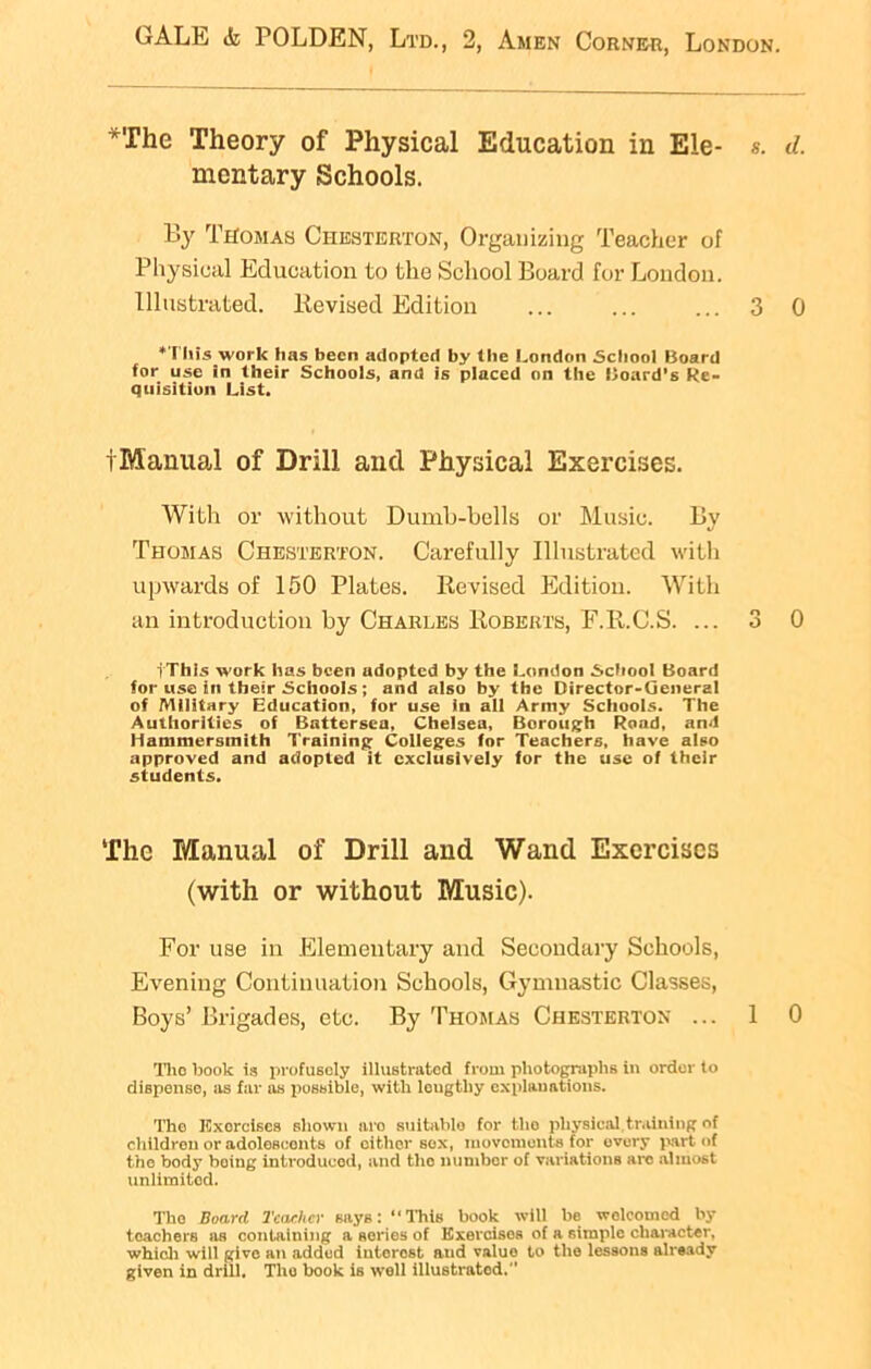 The Theory of Physical Education in Ele- s. <1. mentary Schools. By Thomas Chesterton, Organizing Teacher of Physical Education to the School Board for London. Illustrated, Revised Edition ... ... ... 3 0 ‘This work lias been adopted by the London School Board for use in their Schools, and is placed on the Board’s Re- quisition List. tManual of Drill and Physical Exercises. With or without Dumb-bells or Music. By Thomas Chesterton. Carefully Illustrated with upwards of 150 Plates. Revised Edition. With an introduction by Charles Roberts, F.R.C.S. ... 3 0 iThis work has been adopted by the London School Board for use in their Schools; and also by the Director-General of Military Education, for use in all Army Schools. The Authorities of Battersea. Chelsea, Borough Road, and Hammersmith Training Colleges for Teachers, have also approved and adopted It exclusively for the use of their students. The Manual of Drill and Wand Exercises (with or without Music). For use in Elementary and Secondary Schools, Evening Continuation Schools, Gymnastic Classes, Boys’ Brigades, etc. By Thomas Chesterton ... 1 0 Tho book is profusely illustrated from photographs In order to dispense, as far as possible, with lougtliy cxplauations. The Exorcises shown nro suitable for the pliysical training of children or adolescents of cither sox, movements for evory part of tho body boiug introduced, and tlio number of variations arc almost unlimited. Tho Board Teacher says: “This book will lie welcomed by teachers as containing a series of Exereisos of a simple character, which will give an added iutorost aud value to the lessons already given in drill. Tho hook is well illustrated.