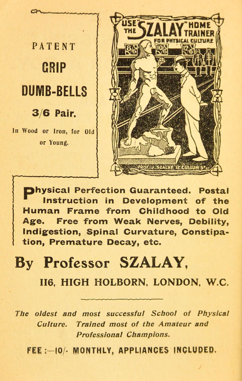 ca-w. PATENT GRIP DUMB-BELLS 3/6 Pair. In Wood or Iron, for Old or Young. — —— physical Perfection Guaranteed. Postal ■ Instruction in Development of the Human Frame from Childhood to Old Age. Free from Weak Nerves, Debility, Indigestion, Spinal Curvature, Constipa- tion, Premature Decay, etc. By Professor SZALAY, 116, HIGH HOLBORN, LONDON, W.C. The oldest and most successful School of Physical Culture. Trained most of the Amateur and Professional Champions. FEE 10/- MONTHLY, APPLIANCES INCLUDED.