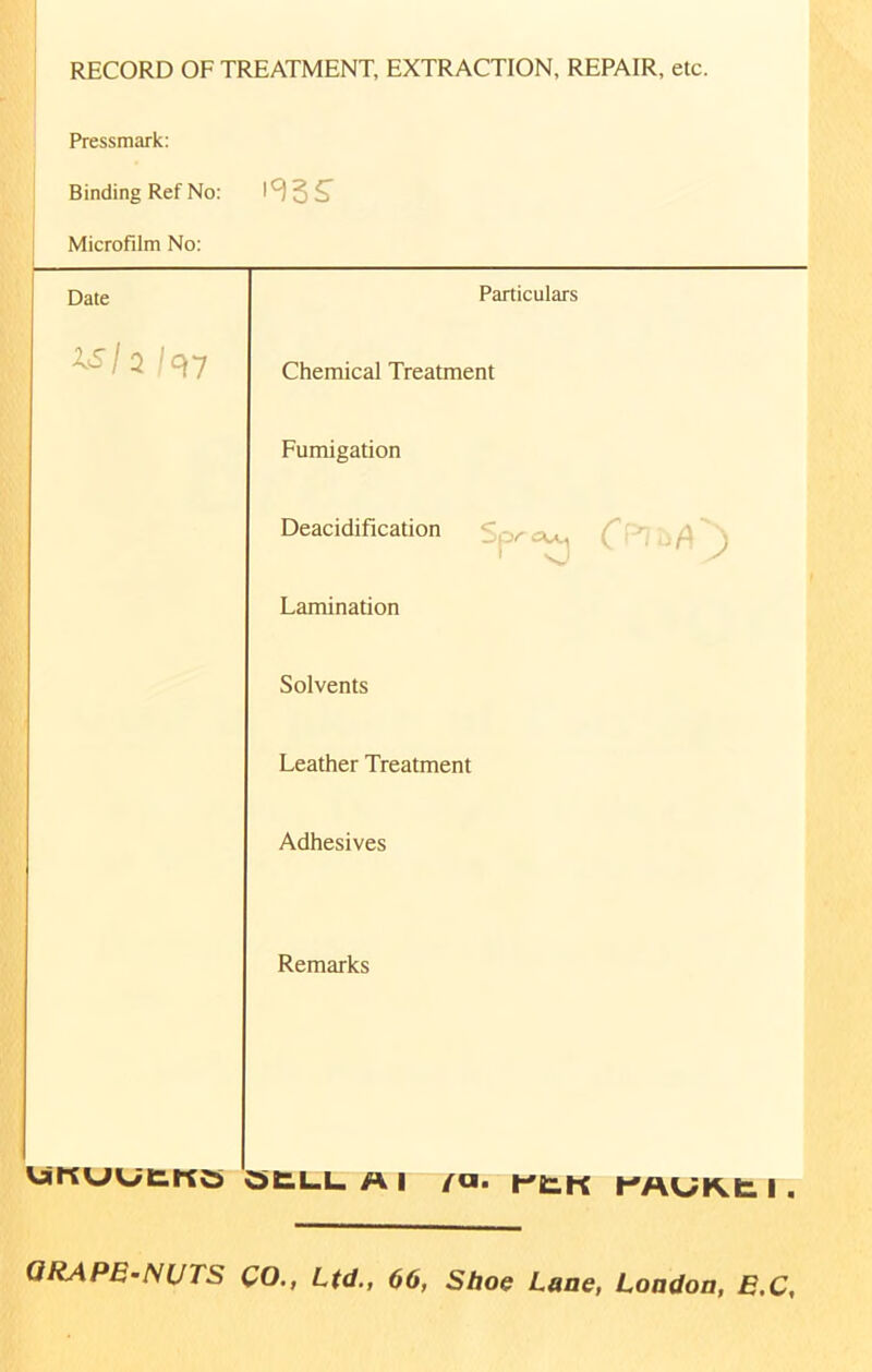 RECORD OF TREATMENT, EXTRACTION, REPAIR, etc. Pressmark: Binding Ref No: Microfilm No: '93 S' Date XSh /97 Particulars Chemical Treatment Fumigation Deacidification r^i 'ft ) Lamination Solvents Leather Treatment Adhesives Remarks VaKULftKO QELL Al /a. rtK KAUKt I . GRAPE-NUTS CO., Ltd., 66, Shoe Lane, London, E.C,