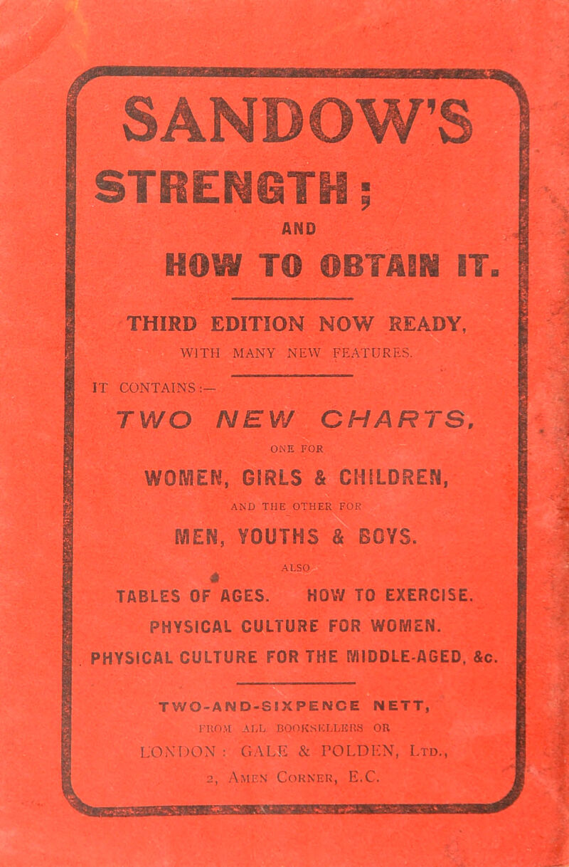 SANDOWS STRENGTH; AND TO® TO ©BTfilSS IT. THIRD EDITION NOW READY, WITH MANY NEW FEATURES. IT CONTAINS.:'—. TWO NEW CHARTS, ■ ONE FOR WOMEN, GIRLS & CHILDREN, AND THE OTHER FOR ME®, YOUTHS & BOYS. ALSO TABLES OF*AGES. HOW TO EXERCISE. PHYSICAL CULTURE FOR WGIViEN. PHYSICAL CULTURE FOR THE MIDDLE-AGED, &c. TWO-AN D-SIXPEN'CE NETT, FROM ALL BOOKSELLERS OR LONDON : GALFi & TOLDKN, Ltd., 2, Amen Corner, E.C. '• •VKV'-