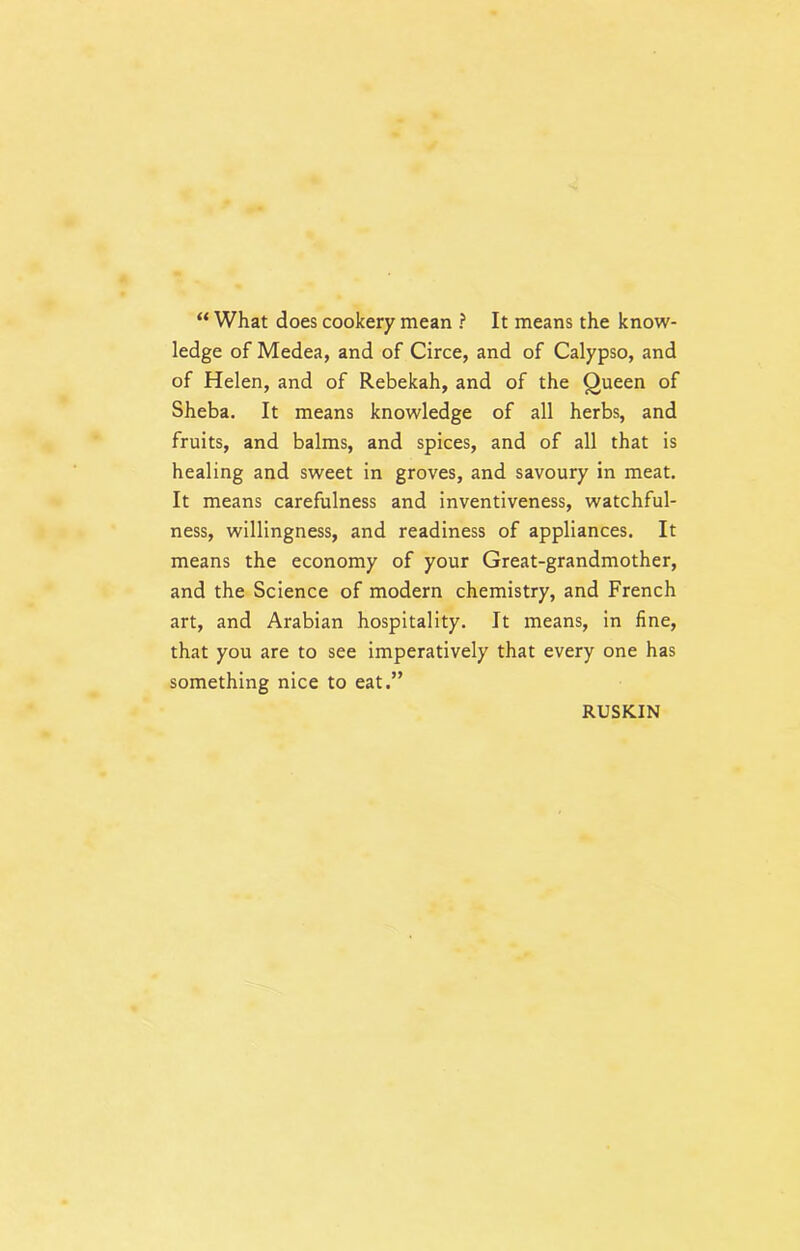 “ What does cookery mean ? It means the know- ledge of Medea, and of Circe, and of Calypso, and of Helen, and of Rebekah, and of the Queen of Sheba. It means knowledge of all herbs, and fruits, and balms, and spices, and of all that is healing and sweet in groves, and savoury in meat. It means carefulness and inventiveness, watchful- ness, willingness, and readiness of appliances. It means the economy of your Great-grandmother, and the Science of modern chemistry, and French art, and Arabian hospitality. It means, in fine, that you are to see imperatively that every one has something nice to eat.” RUSKIN