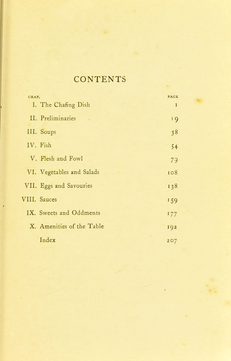 CONTENTS CHAP. I. The Chafing Dish PAGE I II. Preliminaries ■9 III. Soups 38 IV. Fish 54 V. Flesh and Fowl 79 VI. Vegetables and Salads 108 VII. Eggs and Savouries 138 VIII. Sauces 159 IX. Sweets and Oddments 177 X. Amenities of the Table 192 Index 207