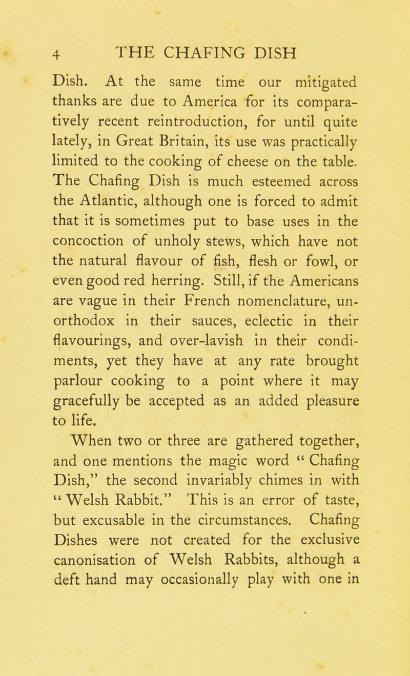 Dish. At the same time our mitigated thanks are due to America for its compara- tively recent reintroduction, for until quite lately, in Great Britain, its use was practically limited to the cooking of cheese on the table. The Chafing Dish is much esteemed across the Atlantic, although one is forced to admit that it is sometimes put to base uses in the concoction of unholy stews, which have not the natural flavour of fish, flesh or fowl, or even good red herring. Still, if the Americans are vague in their French nomenclature, un- orthodox in their sauces, eclectic in their flavourings, and over-lavish in their condi- ments, yet they have at any rate brought parlour cooking to a point where it may gracefully be accepted as an added pleasure to life. When two or three are gathered together, and one mentions the magic word “ Chafing Dish,” the second invariably chimes in with “Welsh Rabbit.” This is an error of taste, but excusable in the circumstances. Chafing Dishes were not created for the exclusive canonisation of Welsh Rabbits, although a deft hand may occasionally play with one in