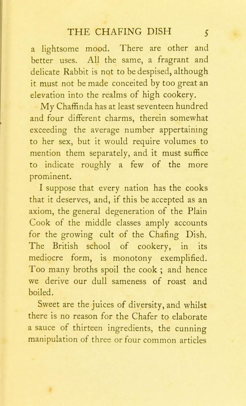 a lightsome mood. There are other and better uses. All the same, a fragrant and delicate Rabbit is not to be despised, although it must not be made conceited by too great an elevation into the realms of high cookery. My Chaffinda has at least seventeen hundred and four different charms, therein somewhat exceeding the average number appertaining to her sex, but it would require volumes to mention them separately, and it must suffice to indicate roughly a few of the more prominent. I suppose that every nation has the cooks that it deserves, and, if this be accepted as an axiom, the general degeneration of the Plain Cook of the middle classes amply accounts for the growing cult of the Chafing Dish. The British school of cookery, in its mediocre form, is monotony exemplified. Too many broths spoil the cook ; and hence we derive our dull sameness of roast and boiled. Sweet are the juices of diversity, and whilst there is no reason for the Chafer to elaborate a sauce of thirteen ingredients, the cunning manipulation of three or four common articles