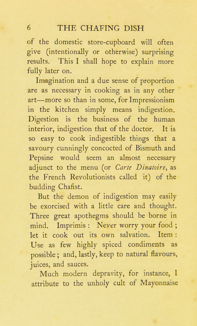 of the domestic store-cupboard will often give (intentionally or otherwise) surprising results. This I shall hope to explain more fully later on. Imagination and a due sense of proportion are as necessary in cooking as in any other art—more so than in some, for Impressionism in the kitchen simply means indigestion. Digestion is the business of the human interior, indigestion that of the doctor. It is so easy to cook indigestible things that a savoury cunningly concocted of Bismuth and Pepsine would seem an almost necessary adjunct to the menu (or Carte Dinatoire, as the French Revolutionists called it) of the budding Chafist. But the demon of indigestion may easily be exorcised with a little care and thought. Three great apothegms should be borne in mind. Imprimis : Never worry your food ; let it cook out its own salvation. Item : Use as few highly spiced condiments as possible ; and, lastly, keep to natural flavours, juices, and sauces. Much modern depravity, for instance, I attribute to the unholy cult of Mayonnaise