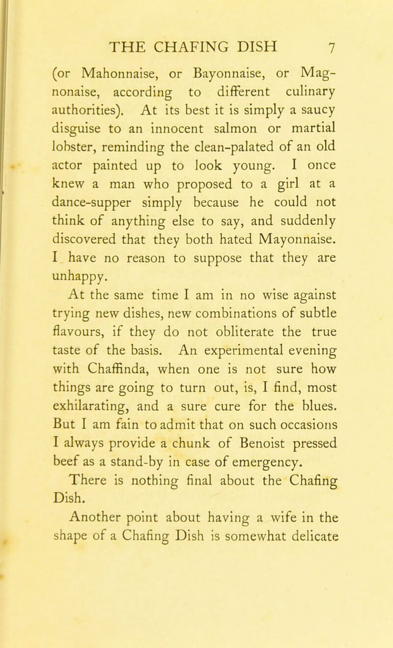 (or Mahonnaise, or Bayonnaise, or Mag- nonaise, according to different culinary authorities). At its best it is simply a saucy disguise to an innocent salmon or martial lobster, reminding the clean-palated of an old actor painted up to look young. I once knew a man who proposed to a girl at a dance-supper simply because he could not think of anything else to say, and suddenly discovered that they both hated Mayonnaise. I have no reason to suppose that they are unhappy. At the same time I am in no wise against trying new dishes, new combinations of subtle flavours, if they do not obliterate the true taste of the basis. An experimental evening with Chaffinda, when one is not sure how things are going to turn out, is, I find, most exhilarating, and a sure cure for the blues. But I am fain to admit that on such occasions I always provide a chunk of Benoist pressed beef as a stand-by in case of emergency. There is nothing final about the Chafing Dish. Another point about having a wife in the shape of a Chafing Dish is somewhat delicate