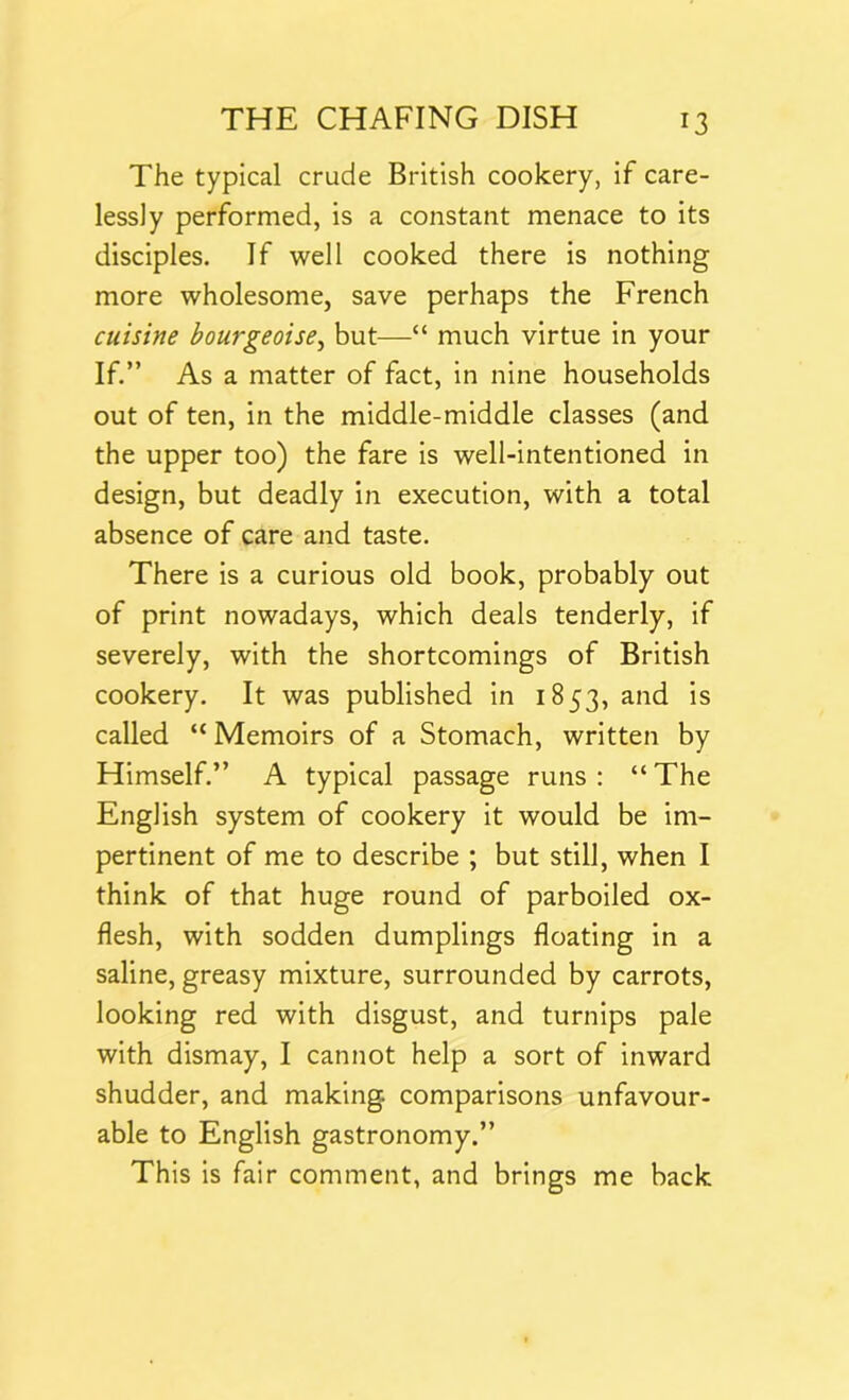 The typical crude British cookery, if care- lessly performed, is a constant menace to its disciples. If well cooked there is nothing more wholesome, save perhaps the French cuisine bourgeoises but—“ much virtue in your If.” As a matter of fact, in nine households out of ten, in the middle-middle classes (and the upper too) the fare is well-intentioned in design, but deadly in execution, with a total absence of care and taste. There is a curious old book, probably out of print nowadays, which deals tenderly, if severely, with the shortcomings of British cookery. It was published in 1853, and is called “ Memoirs of a Stomach, written by Himself.” A typical passage runs: “The English system of cookery it would be im- pertinent of me to describe ; but still, when I think of that huge round of parboiled ox- flesh, with sodden dumplings floating in a saline, greasy mixture, surrounded by carrots, looking red with disgust, and turnips pale with dismay, I cannot help a sort of inward shudder, and making, comparisons unfavour- able to English gastronomy.” This is fair comment, and brings me back