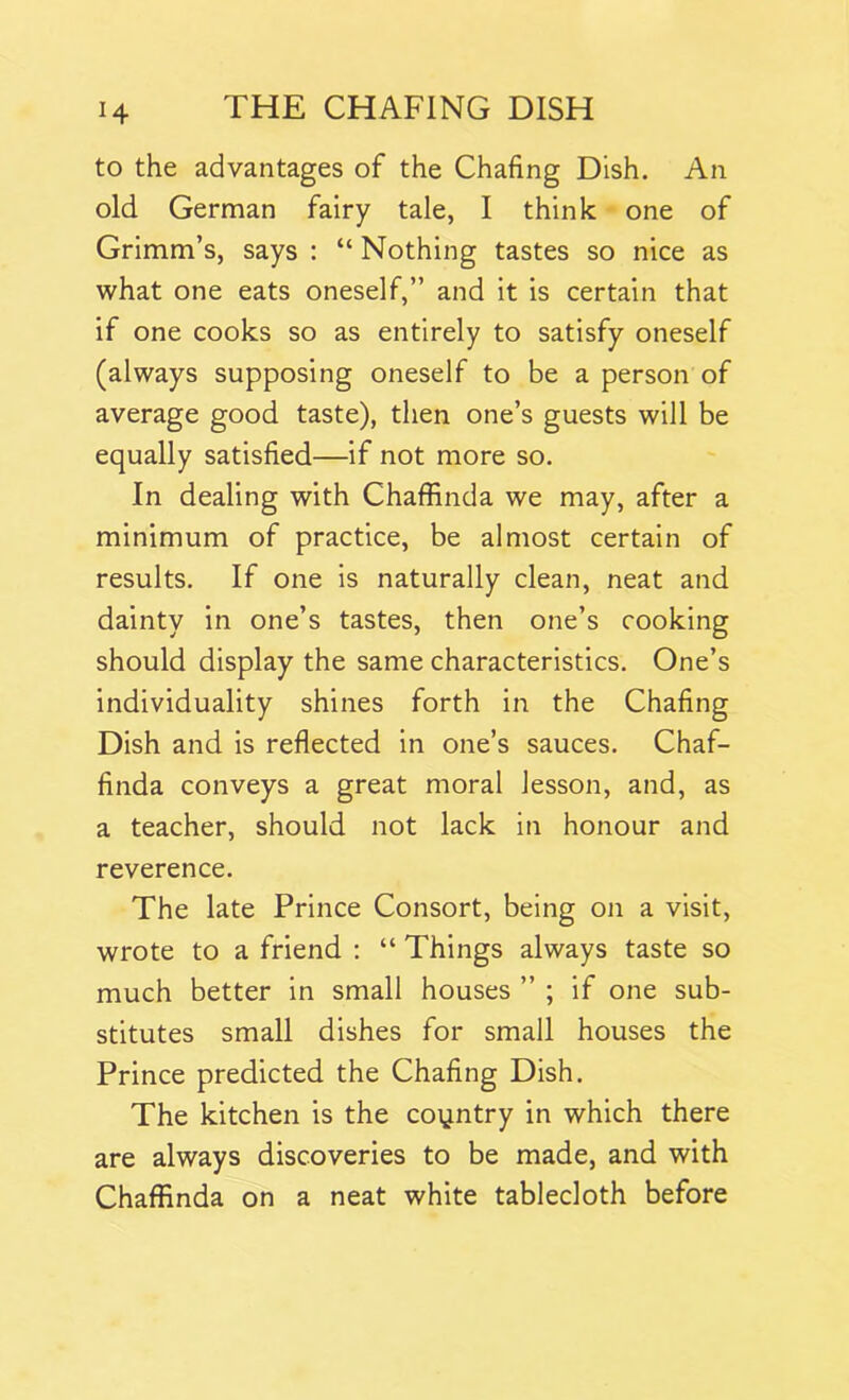 to the advantages of the Chafing Dish. An old German fairy tale, I think one of Grimm’s, says : “ Nothing tastes so nice as what one eats oneself,” and it is certain that if one cooks so as entirely to satisfy oneself (always supposing oneself to be a person of average good taste), then one’s guests will be equally satisfied—if not more so. In dealing with Chaffinda we may, after a minimum of practice, be almost certain of results. If one is naturally clean, neat and dainty in one’s tastes, then one’s cooking should display the same characteristics. One’s individuality shines forth in the Chafing Dish and is reflected in one’s sauces. Chaf- finda conveys a great moral lesson, and, as a teacher, should not lack in honour and reverence. The late Prince Consort, being on a visit, wrote to a friend : “ Things always taste so much better in small houses ” ; if one sub- stitutes small dishes for small houses the Prince predicted the Chafing Dish. The kitchen is the country in which there are always discoveries to be made, and with Chaffinda on a neat white tablecloth before