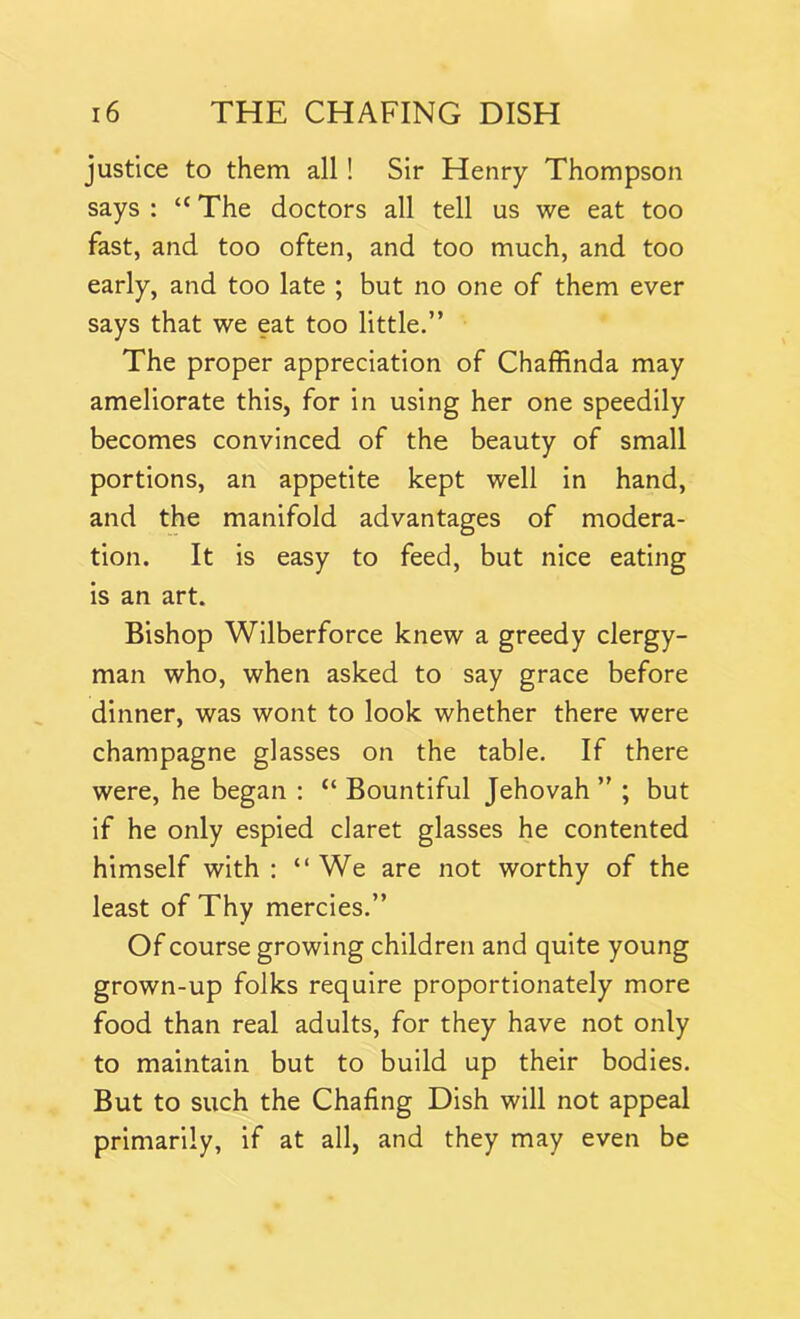 justice to them all! Sir Henry Thompson says : “ The doctors all tell us we eat too fast, and too often, and too much, and too early, and too late ; but no one of them ever says that we eat too little.” The proper appreciation of Chaffinda may ameliorate this, for in using her one speedily becomes convinced of the beauty of small portions, an appetite kept well in hand, and the manifold advantages of modera- tion. It is easy to feed, but nice eating is an art. Bishop Wilberforce knew a greedy clergy- man who, when asked to say grace before dinner, was wont to look whether there were champagne glasses on the table. If there were, he began : “ Bountiful Jehovah ” ; but if he only espied claret glasses he contented himself with : “ We are not worthy of the least of Thy mercies.” Of course growing children and quite young grown-up folks require proportionately more food than real adults, for they have not only to maintain but to build up their bodies. But to such the Chafing Dish will not appeal primarily, if at all, and they may even be