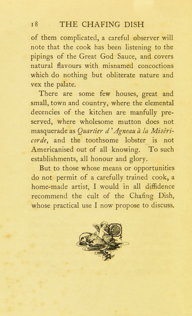 of them complicated, a careful observer will note that the cook has been listening to the pipings of the Great God Sauce, and covers natural flavours with misnamed concoctions which do nothing but obliterate nature and vex the palate. There are some few houses, great and small, town and country, where the elemental decencies of the kitchen are manfully pre- served, where wholesome mutton does not masquerade as Quartier d' Agneau a la Miseri- corde, and the toothsome lobster is not Americanised out of all knowing. To such establishments, all honour and glory. But to those whose means or opportunities do not permit of a carefully trained cook, a home-made artist, I would in all diffidence recommend the cult of the Chafing Dish, whose practical use I now propose to discuss.