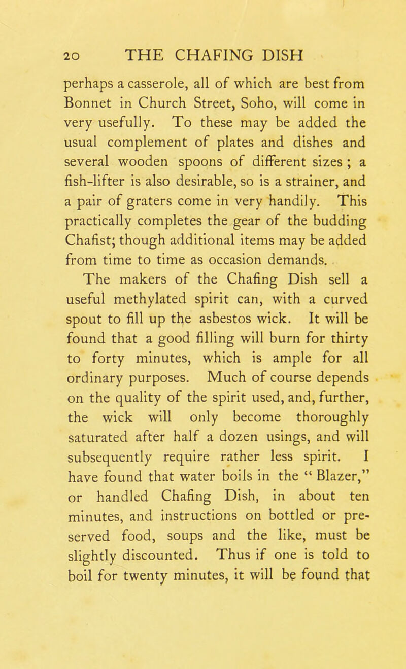 perhaps a casserole, all of which are best from Bonnet in Church Street, Soho, will come in very usefully. To these may be added the usual complement of plates and dishes and several wooden spoons of different sizes ; a fish-lifter is also desirable, so is a strainer, and a pair of graters come in very handily. This practically completes the gear of the budding Chafist; though additional items may be added from time to time as occasion demands. The makers of the Chafing Dish sell a useful methylated spirit can, with a curved spout to fill up the asbestos wick. It will be found that a good filling will burn for thirty to forty minutes, which is ample for all ordinary purposes. Much of course depends on the quality of the spirit used, and, further, the wick will only become thoroughly saturated after half a dozen usings, and will subsequently require rather less spirit. I have found that water boils in the “ Blazer,” or handled Chafing Dish, in about ten minutes, and instructions on bottled or pre- served food, soups and the like, must be slightly discounted. Thus if one is told to boil for twenty minutes, it will be found that