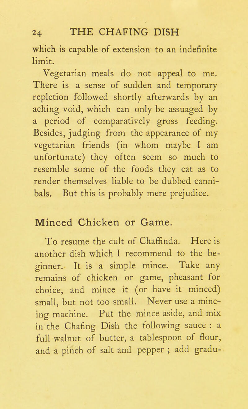 which is capable of extension to an indefinite limit. Vegetarian meals do not appeal to me. There is a sense of sudden and temporary repletion followed shortly afterwards by an aching void, which can only be assuaged by a period of comparatively gross feeding. Besides, judging from the appearance of my vegetarian friends (in whom maybe I am unfortunate) they often seem so much to resemble some of the foods they eat as to render themselves liable to be dubbed canni- bals. But this is probably mere prejudice. Minced Chicken or Game. To resume the cult of Chaffinda. Here is another dish which l recommend to the be- ginner. It is a simple mince. Take any remains of chicken or game, pheasant for choice, and mince it (or have it minced) small, but not too small. Never use a minc- ing machine. Put the mince aside, and mix in the Chafing Dish the following sauce : a full walnut of butter, a tablespoon of flour, and a pinch of salt and pepper ; add gradu-