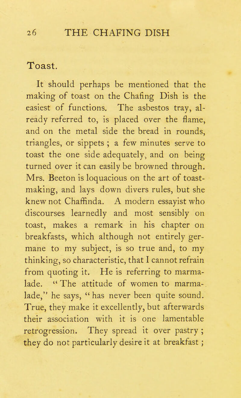 Toast. It should perhaps be mentioned that the making of toast on the Chafing Dish is the easiest of functions. The asbestos tray, al- ready referred to, is placed over the flame, and on the metal side the bread in rounds, triangles, or sippets ; a few minutes serve to toast the one side adequately, and on being turned over it can easily be browned through. Mrs. Beeton is loquacious on the art of toast- making, and lays down divers rules, but she knew not Chaffinda. A modern essayist who discourses learnedly and most sensibly on toast, makes a remark in his chapter on breakfasts, which although not entirely ger- mane to my subject, is so true and, to my thinking, so characteristic, that I cannot refrain from quoting it. He is referring to marma- lade. “ The attitude of women to marma- lade,” he says, “has never been quite sound. True, they make it excellently, but afterwards their association with it is one lamentable retrogression. They spread it over pastry ; they do not particularly desire it at breakfast;