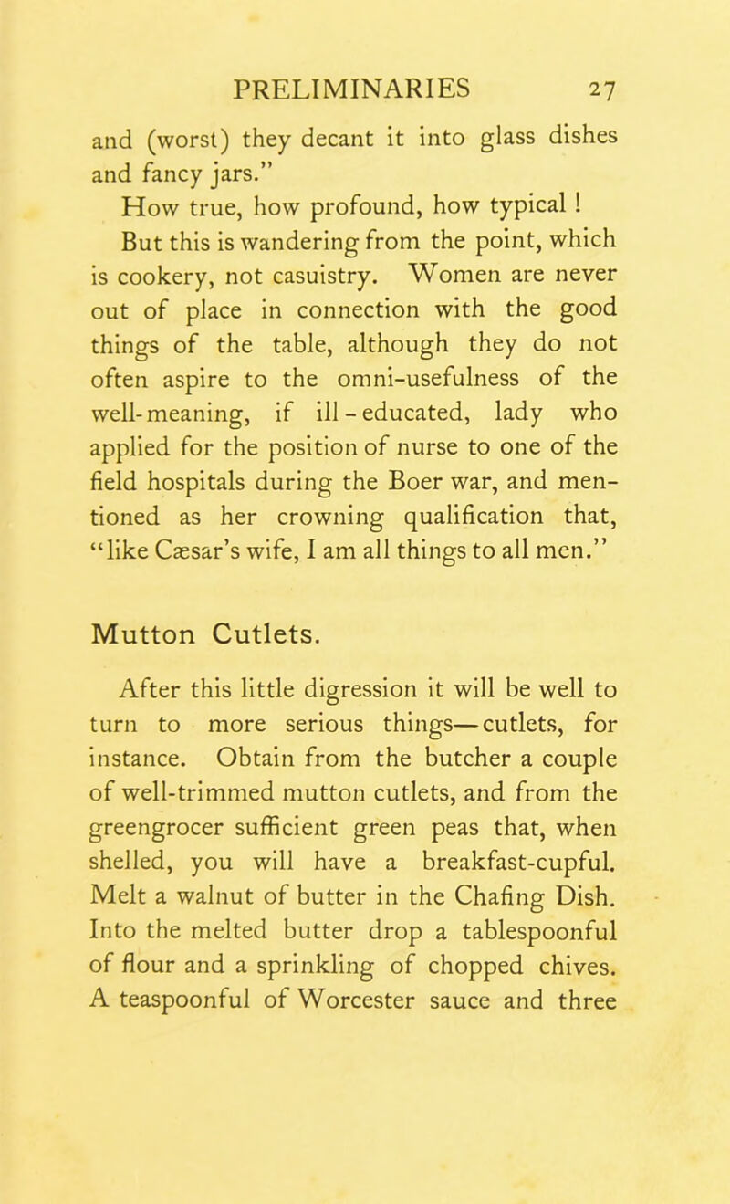 and (worst) they decant it into glass dishes and fancy jars.” How true, how profound, how typical ! But this is wandering from the point, which is cookery, not casuistry. Women are never out of place in connection with the good things of the table, although they do not often aspire to the omni-usefulness of the well-meaning, if ill - educated, lady who applied for the position of nurse to one of the field hospitals during the Boer war, and men- tioned as her crowning qualification that, “like Cassar’s wife, I am all things to all men.” Mutton Cutlets. After this little digression it will be well to turn to more serious things—cutlets, for instance. Obtain from the butcher a couple of well-trimmed mutton cutlets, and from the greengrocer sufficient green peas that, when shelled, you will have a breakfast-cupful. Melt a walnut of butter in the Chafing Dish. Into the melted butter drop a tablespoonful of flour and a sprinkling of chopped chives. A teaspoonful of Worcester sauce and three