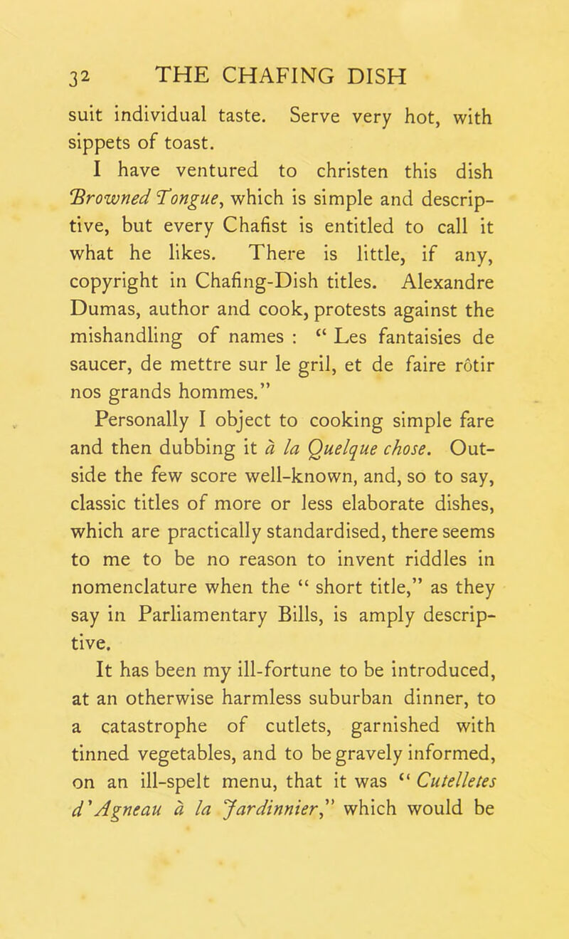 suit individual taste. Serve very hot, with sippets of toast. I have ventured to christen this dish !'Browned Tongue, which is simple and descrip- tive, but every Chafist is entitled to call it what he likes. There is little, if any, copyright in Chafing-Dish titles. Alexandre Dumas, author and cook, protests against the mishandling of names : £< Les fantaisies de saucer, de mettre sur le gril, et de faire rotir nos grands hommes.” Personally I object to cooking simple fare and then dubbing it a la Quelque chose. Out- side the few score well-known, and, so to say, classic titles of more or less elaborate dishes, which are practically standardised, there seems to me to be no reason to invent riddles in nomenclature when the “ short title,” as they say in Parliamentary Bills, is amply descrip- tive. It has been my ill-fortune to be introduced, at an otherwise harmless suburban dinner, to a catastrophe of cutlets, garnished with tinned vegetables, and to be gravely informed, on an ill-spelt menu, that it was {< Cutelletes d'Agneau a la Jardinnier,” which would be