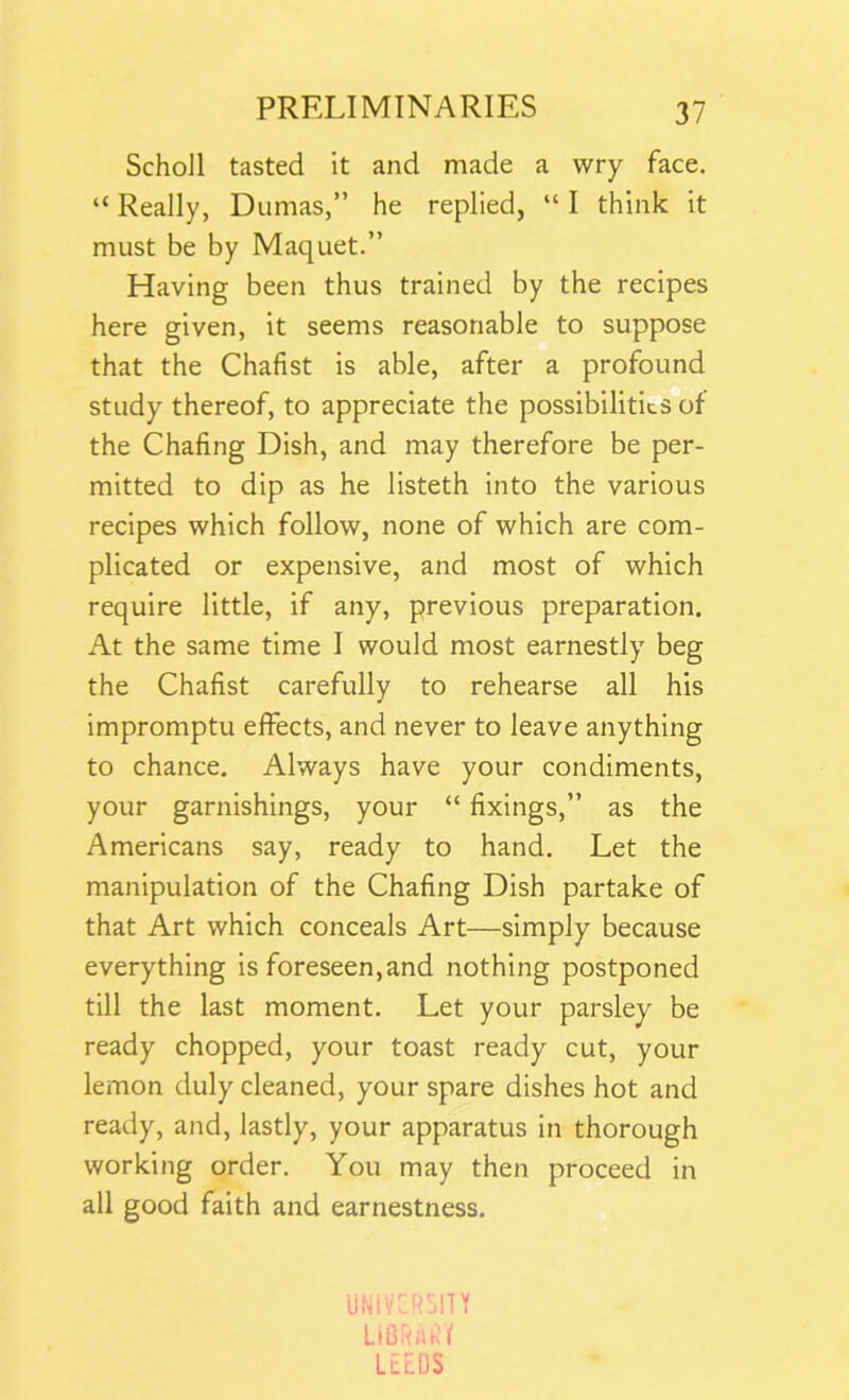 Scholl tasted it and made a wry face. “ Really, Dumas,” he replied, “ I think it must be by Maquet.” Having been thus trained by the recipes here given, it seems reasonable to suppose that the Chafist is able, after a profound study thereof, to appreciate the possibilities of the Chafing Dish, and may therefore be per- mitted to dip as he listeth into the various recipes which follow, none of which are com- plicated or expensive, and most of which require little, if any, previous preparation. At the same time I would most earnestly beg the Chafist carefully to rehearse all his impromptu effects, and never to leave anything to chance. Always have your condiments, your garnishings, your “ fixings,” as the Americans say, ready to hand. Let the manipulation of the Chafing Dish partake of that Art which conceals Art—simply because everything is foreseen,and nothing postponed till the last moment. Let your parsley be ready chopped, your toast ready cut, your lemon duly cleaned, your spare dishes hot and ready, and, lastly, your apparatus in thorough working order. You may then proceed in all good faith and earnestness. UNiVCRSIT Y LIBRARY LEEDS