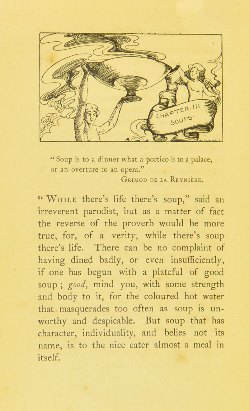 “ Soup is to a dinner what a portico is to a palace, or an overture to an opera.” Grimod de la ReyniJ-re. ‘‘While there’s life there’s soup,” said an irreverent parodist, but as a matter of fact the reverse of the proverb would be more true, for, of a verity, while there’s soup there’s life. There can be no complaint of having dined badly, or even insufficiently, if one has begun with a plateful of good soup ; good, mind you, with some strength and body to it, for the coloured hot water that masquerades too often as soup is un- worthy and despicable. But soup that has character, individuality, and belies not its name, is to the nice eater almost a meal in itself.