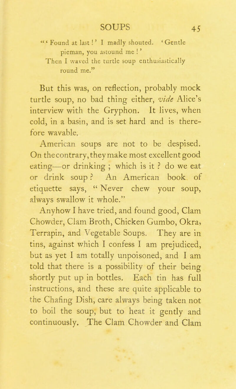 Found at last! ’ I madly shouted. ‘ Gentle pieman, you astound me ! ’ Then I waved the turtle soup enthusiastically round me.” But this was, on reflection, probably mock turtle soup, no bad thing either, vide Alice’s interview with the Gryphon. It lives, when cold, in a basin, and is set hard and is there- fore wavable. American soups are not to be despised. On the contrary, they make most excellent good eating—or drinking ; which is it ? do we eat or drink soup ? An American book of etiquette says, “ Never chew your soup, always swallow it whole.” Anyhow I have tried, and found good, Clam Chowder, Clam Broth, Chicken Gumbo, Okra, Terrapin, and Vegetable Soups. They are in tins, against which I confess 1 am prejudiced, but as yet 1 am totally unpoisoned, and I am told that there is a possibility of their being shortly put up in bottles. Each tin has full instructions, and these are quite applicable to the Chafing Dish, care always being taken not to boil the soup, but to heat it gently and continuously. The Clam Chowder and Clam