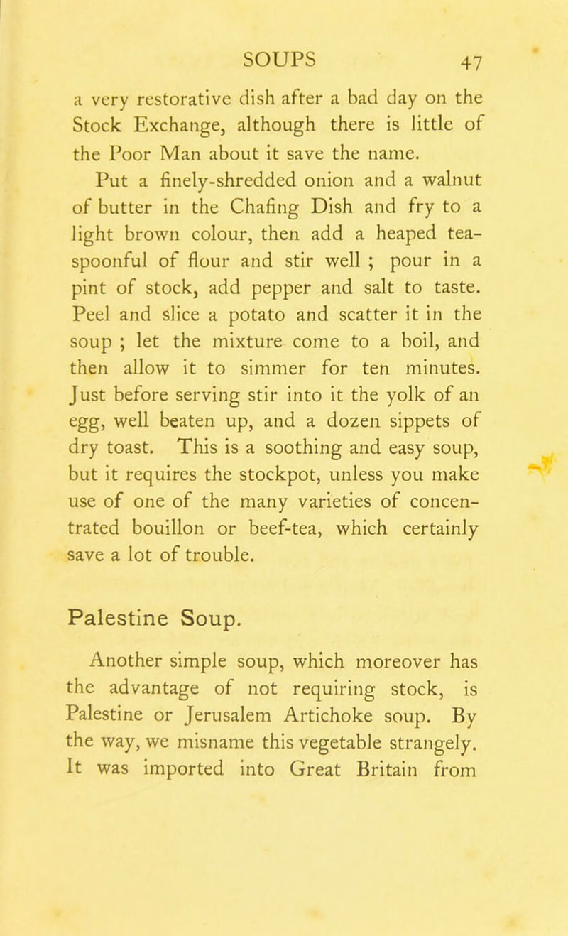 a very restorative dish after a bad day on the Stock Exchange, although there is little of the Poor Man about it save the name. Put a finely-shredded onion and a walnut of butter in the Chafing Dish and fry to a light brown colour, then add a heaped tea- spoonful of flour and stir well ; pour in a pint of stock, add pepper and salt to taste. Peel and slice a potato and scatter it in the soup ; let the mixture come to a boil, and then allow it to simmer for ten minutes. Just before serving stir into it the yolk of an egg, well beaten up, and a dozen sippets of dry toast. This is a soothing and easy soup, but it requires the stockpot, unless you make use of one of the many varieties of concen- trated bouillon or beef-tea, which certainly save a lot of trouble. Palestine Soup. Another simple soup, which moreover has the advantage of not requiring stock, is Palestine or Jerusalem Artichoke soup. By the way, we misname this vegetable strangely. It was imported into Great Britain from