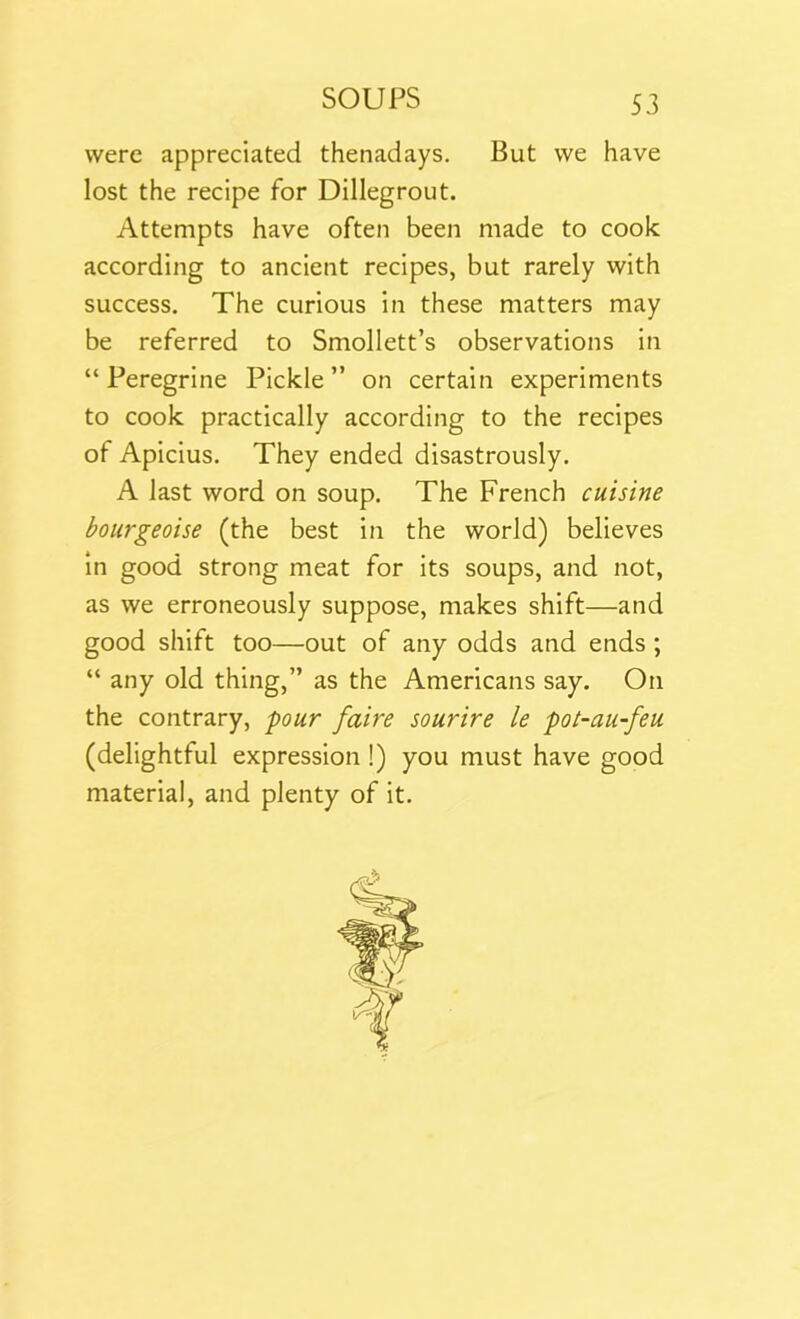 were appreciated thenadays. But we have lost the recipe for Dillegrout. Attempts have often been made to cook according to ancient recipes, but rarely with success. The curious in these matters may be referred to Smollett’s observations in “Peregrine Pickle” on certain experiments to cook practically according to the recipes of Apicius. They ended disastrously. A last word on soup. The French cuisine bourgeoise (the best in the world) believes in good strong meat for its soups, and not, as we erroneously suppose, makes shift—and good shift too—out of any odds and ends ; “ any old thing,” as the Americans say. On the contrary, pour faire sourire le pot-au-feu (delightful expression !) you must have good material, and plenty of it.