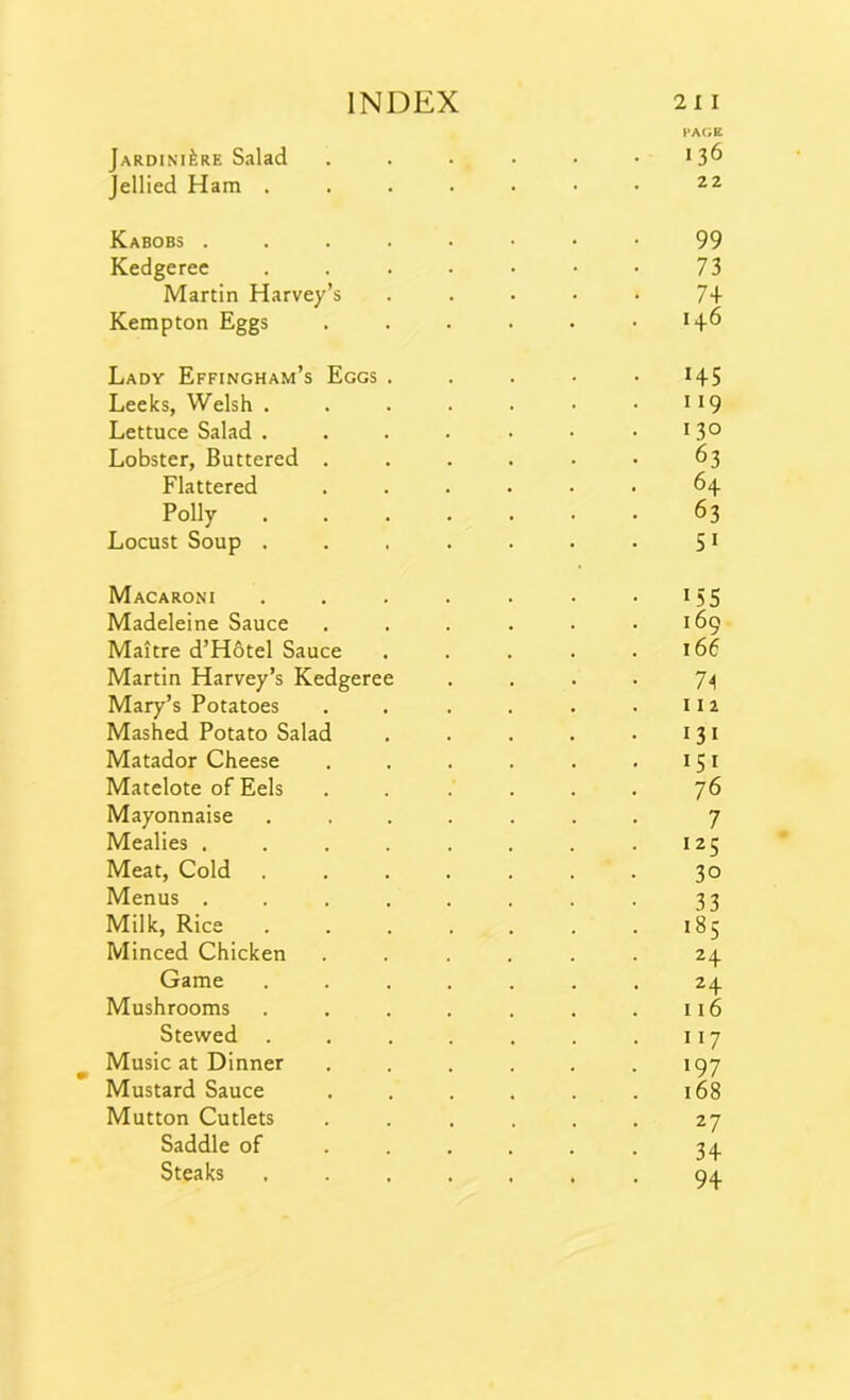 PAGE Jardiniere Salad . . . • • 13^ Jellied Ham 22 Kabobs 99 Kedgeree . . . . • • • 73 Martin Harvey’s ..... 74 Kempton Eggs . . . . . .14.6 Lady Effingham’s Eggs ..... 145 Leeks, Welsh . . . . . • .119 Lettuce Salad . . . . . • • *3° Lobster, Buttered ...... 63 Flattered ...... 64 Polly 63 Locust Soup . . . . . . . 51 Macaroni . . . . . . • 15 5 Madeleine Sauce . . . . . .169 Maitre d’Hotel Sauce . . . . .166 Martin Harvey’s Kedgeree .... 74 Mary’s Potatoes . . . . . .112 Mashed Potato Salad . . . . .131 Matador Cheese . . . . . .151 Matelote of Eels . . . . . . 76 Mayonnaise ....... 7 Mealies . . . . . . . .125 Meat, Cold ....... 30 Menus ........ 33 Milk, Rice ....... 185 Minced Chicken ...... 24 Game ....... 24 Mushrooms . . . . . . .116 Stewed . . . . . . .117 Music at Dinner . . . . . .197 Mustard Sauce . . . . . .168 Mutton Cutlets ...... 27 Saddle of . . . . . . 34 Steaks ....... 94