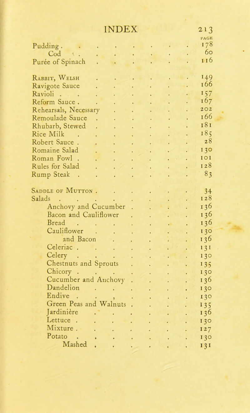 PAGE Pudding. . . . • • • • *78 Cod t 60 Puree of Spinach . . . . • . 116 Rabbit, Welsh . . . . . • *+9 Ravigote Sauce . . . . . .166 Ravioli . . . . . . . 1 57 Reform Sauce . . . . . . .167 Rehearsals, Necessary ..... 202 Remoulade Sauce . . . . . .166 Rhubarb, Stewed . . . . . .181 Rice Milk . . . . . . .185 Robert Sauce . . . . . . • 2 8 Romaine Salad . . . . . .13° Roman Fowl . . . . . . .101 Rules for Salad . . . . . .128 Rump Steak ....... 83 Saddle of Mutton ...... 34 Salads . . . . . . . .128 Anchovy and Cucumber . . . .136 Bacon and Cauliflower . . . . 136 Bread . . . . . . .136 Cauliflower . . . . . .130 and Bacon . . . . .136 Celeriac . . . . . . .131 Celery . . . . . . .130 Chestnuts and Sprouts . . . . 135 Chicory . . . . . . .130 Cucumber and Anchovy . . . . 136 Dandelion . . . . . .130 Endive . . , . . . .130 Green Peas and Walnuts . . . . 135 Jardiniere . . . . . .136 Lettuce . . . . . . .130 Mixture . . . , . . .127 Potato . . . . . . .130 Mashed , . . . , .131