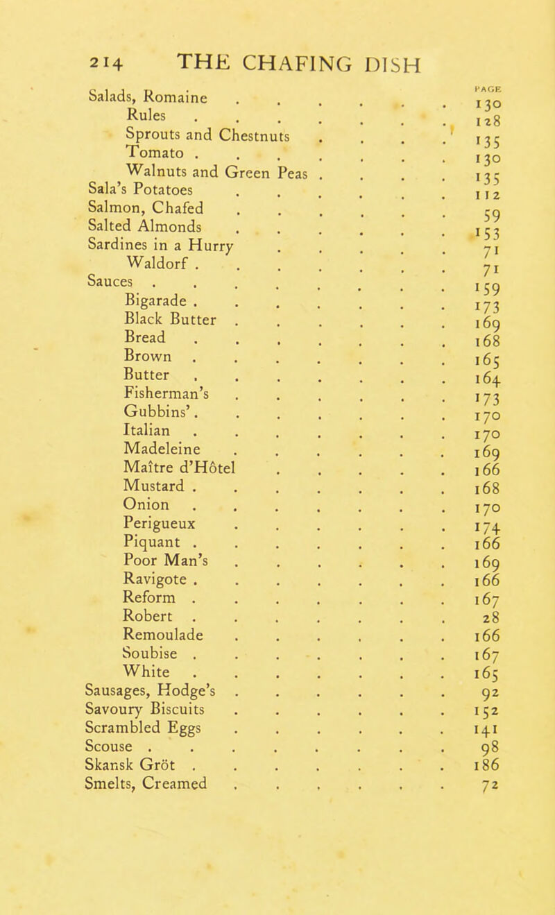 Salads, Romaine Rules Sprouts and Chestnuts Tomato . Walnuts and Green Peas Sala’s Potatoes Salmon, Chafed Salted Almonds Sardines in a Hurry Waldorf . Sauces Bigarade . Black Butter Bread Brown Butter Fisherman’s Gubbins’. Italian Madeleine Maitre d’Hote Mustard . Onion Perigueux Piquant . Poor Man’s Ravigote . Reform . Robert Remoulade Soubise . White Sausages, Hodge’s Savoury Biscuits Scrambled Eggs Scouse . Skansk Grot . Smelts, Creamed PAGE Do 128 135 130 135 11 2 59 i53 7i 71 159 i73 169 168 165 164 173 170 170 169 166 168 170 174 166 169 166 167 28 166 167 165 92 152 H1 98 186 72