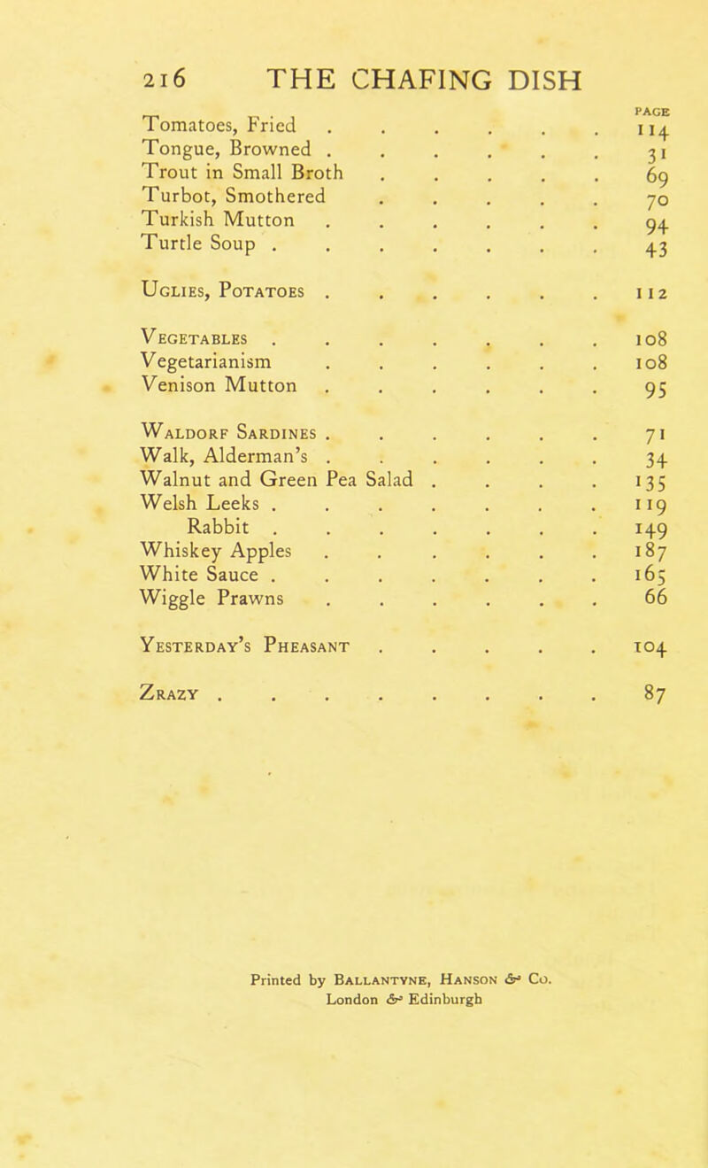. page 1 omatoes, rncd . . . . . .114 Tongue, Browned . . . . . . 31 Trout in Small Broth ..... 69 Turbot, Smothered ..... 70 Turkish Mutton ...... 94 Turtle Soup ....... 43 Uglies, Potatoes . . . . . .112 Vegetables . . . . . . .108 Vegetarianism . . . . . .108 Venison Mutton ...... 95 Waldorf Sardines . . . . . . 71 Walk, Alderman’s ...... 34 Walnut and Green Pea Salad . . . . 135 Welsh Leeks . . . . . . .119 Rabbit ....... 149 Whiskey Apples . . . . . .187 White Sauce . . . . . . .165 Wiggle Prawns ...... 66 Yesterday’s Pheasant ..... T04 Zrazy ........ 87 Printed by Ballantyne, Hanson &■= Co. London &> Edinburgh