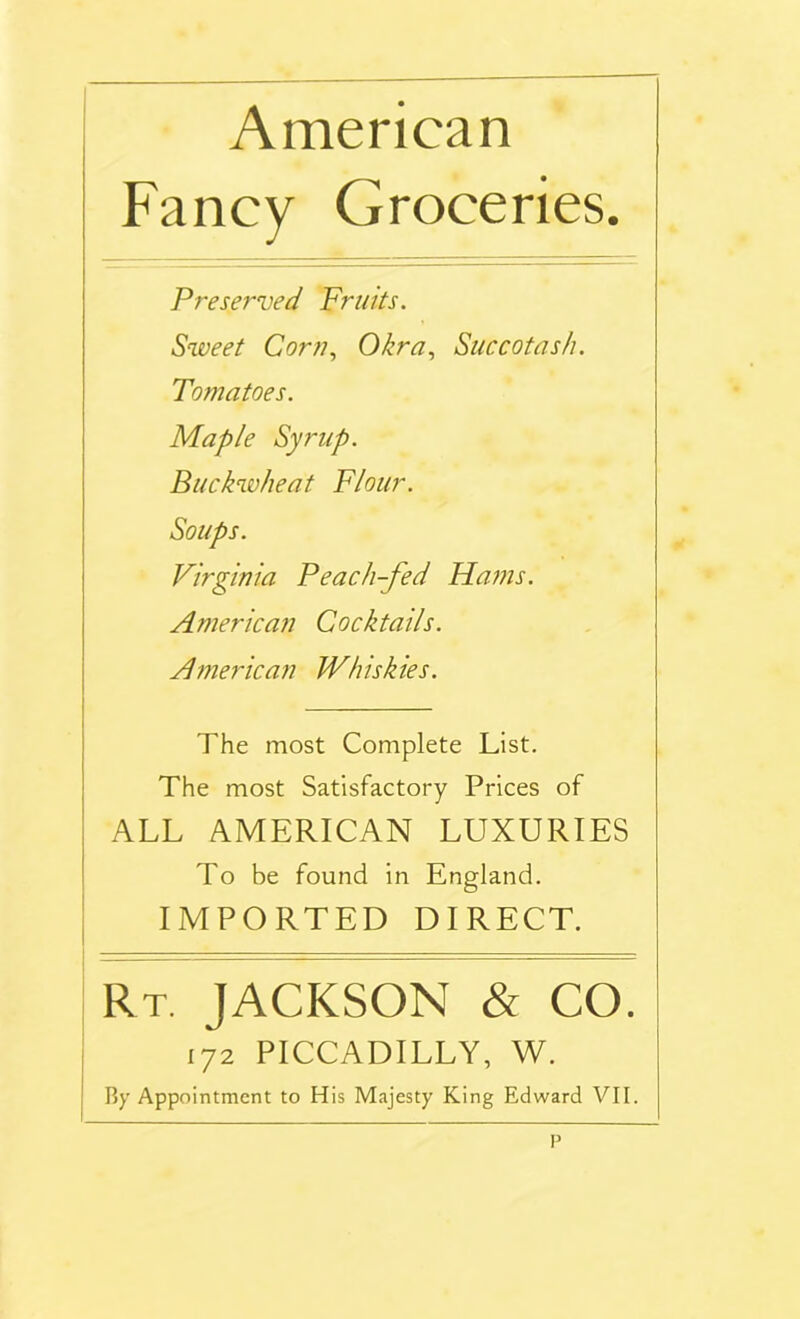 American Fancy Groceries. Preserved Fruits. Sweet Corn, Okra, Succotash. Tomatoes. Maple Syrup. Buckwheat Flour. Soups. Virginia Peach-fed Hams. American Cocktails. American Whiskies. The most Complete List. The most Satisfactory Prices of ALL AMERICAN LUXURIES To be found in England. IMPORTED DIRECT. Rt. JACKSON & CO. 172 PICCADILLY, W.