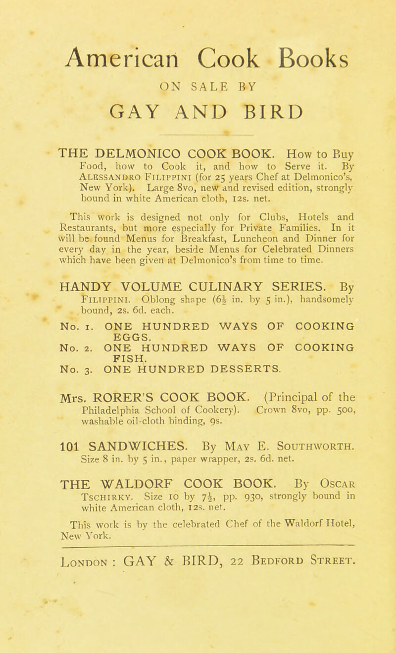 American Cook Books ON SALE BY GAY AND BIRD THE DELMONICO COOK BOOK. How to Buy Food, how to Cook it, and how to Serve it. By Alessandro Filippini (for 25 years Chef at Delmonico’s, New York). Large 8vo, new and revised edition, strongly bound in white American cloth, 12s. net. This work is designed not only for Clubs, Hotels and Restaurants, but more especially for Private Families. In it will be found Menus for Breakfast, Luncheon and Dinner for every day in the year, beside Menus for Celebrated Dinners which have been given at Delmonico’s from time to time. HANDY VOLUME CULINARY SERIES. By Filippini. Oblong shape (6| in. by 5 in.), handsomely bound, 2s. 6d. each. No. 1. ONE HUNDRED WAYS OF COOKING EGGS. No. 2. ONE HUNDRED WAYS OF COOKING FISH. No. 3. ONE HUNDRED DESSERTS. Mrs. RORER’S COOK BOOK. (Principal of the Philadelphia School of Cookery). Crown 8vo, pp. 500, washable oil-cloth binding, 9s. 101 SANDWICHES. By May E. Southworth. Size 8 in. by 5 in., paper wrapper, 2s. 6d. net. THE WALDORF COOK BOOK. By Oscar Tschirky. Size 10 by 7^, pp. 930, strongly bound in white American cloth, 12s. net. This work is by the celebrated Chef of the Waldorf Hotel, New York. London : GAY & BIRD, 22 Bedford Street.