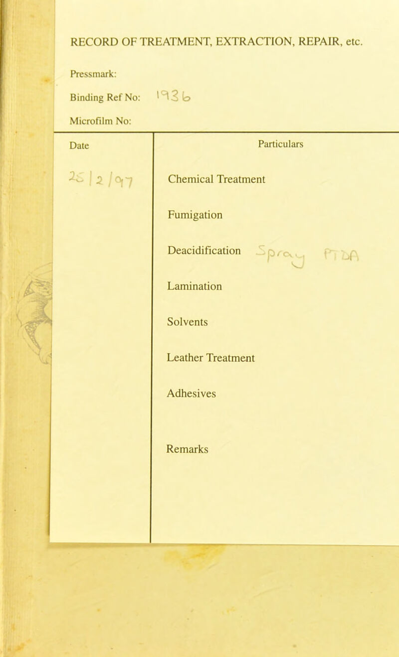 RECORD OF TREATMENT, EXTRACTION, REPAIR, etc. Pressmark Binding Ref No: >^3b Microfilm No: Date Particulars 3-L. J 2 / 0| ~7 Chemical Treatment Fumigation Deacidification Lamination Solvents Leather Treatment Adhesives Remarks