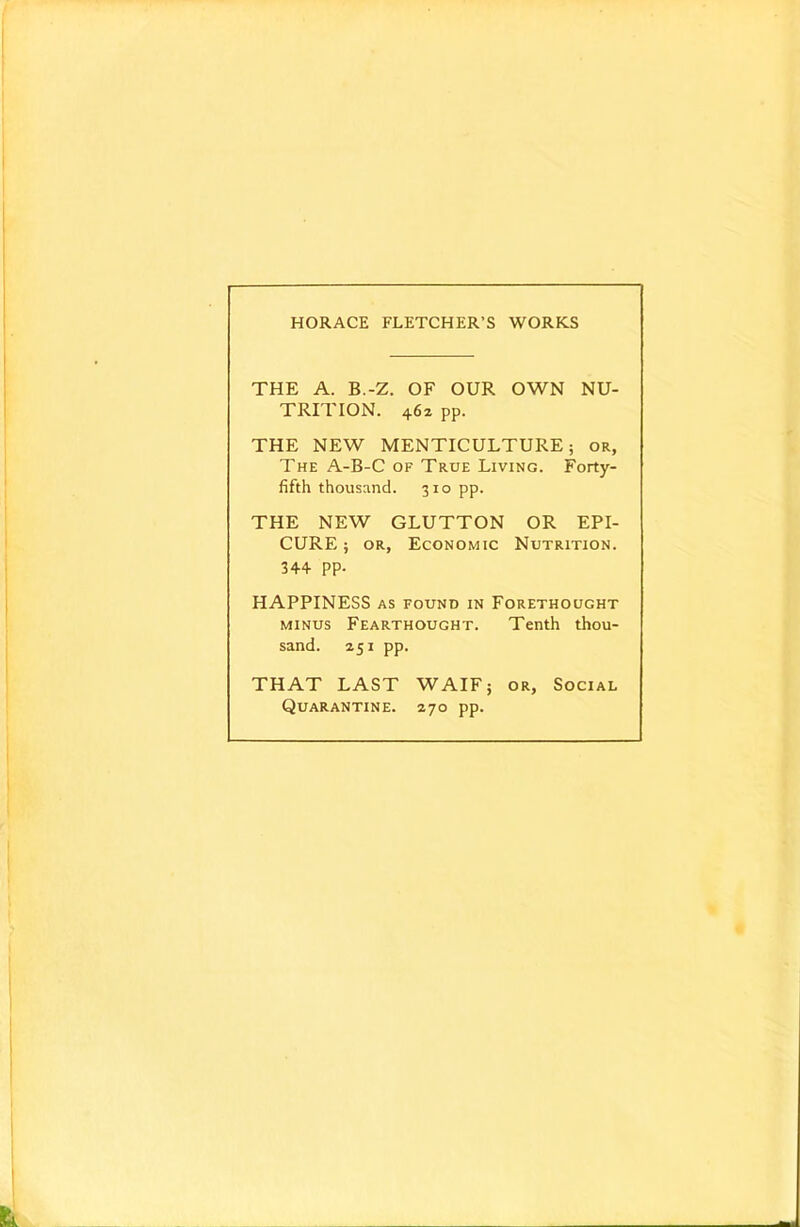 HORACE FLETCHER'S WORKS THE A. B.-Z. OF OUR OWN NU- TRITION. 462 pp. THE NEW MENTICULTURE; or, The A-B-C of True Living. Forty- fifth thousand. 310 pp. THE NEW GLUTTON OR EPI- CURE ; OR, Economic Nutrition. 344 PP- HAPPINESS AS FOUND IN Forethought MINUS Fearthought. Tenth thou- sand. 251 pp. THAT LAST WAIF; or. Social Quarantine. 270 pp.