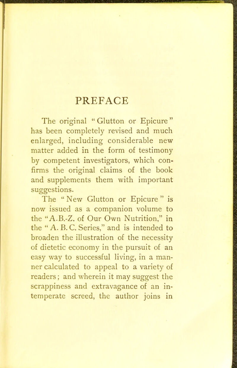 PREFACE The original “ Glutton or Epicure ” has been completely revised and much enlarged, including considerable new matter added in the form of testimony by competent investigators, which con- firms the original claims of the book and supplements them with important suggestions. The “New Glutton or Epicure” is now issued as a companion volume to the “A.B.-Z. of Our Own Nutrition,” in the “ A. B. C. Series,” and is intended to broaden the illustration of the necessity of dietetic economy in the pursuit of an easy way to successful living, in a man- ner calculated to appeal to a variety of readers; and wherein it may suggest the scrappiness and extravagance of an in- temperate screed, the author joins in