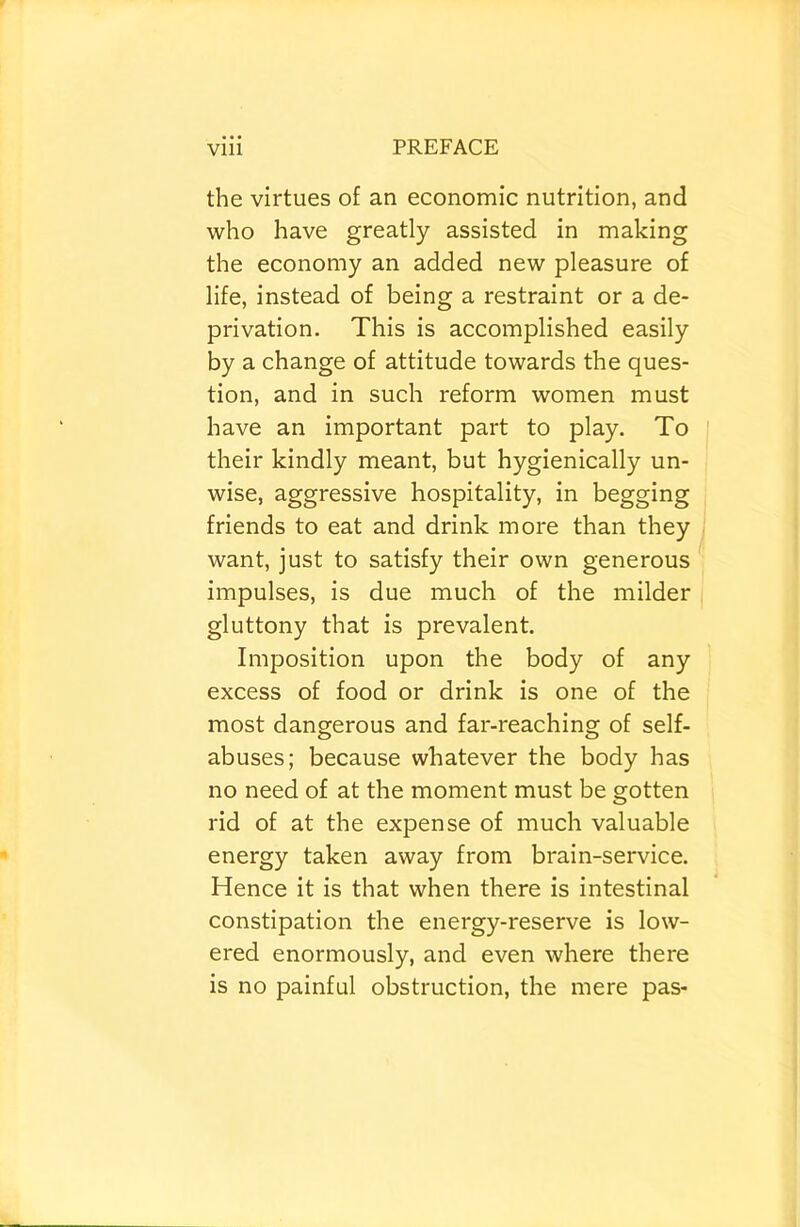 the virtues of an economic nutrition, and who have greatly assisted in making the economy an added new pleasure of life, instead of being a restraint or a de- privation. This is accomplished easily by a change of attitude towards the ques- tion, and in such reform women must have an important part to play. To their kindly meant, but hygienically un- wise, aggressive hospitality, in begging friends to eat and drink more than they want, just to satisfy their own generous impulses, is due much of the milder gluttony that is prevalent. Imposition upon the body of any excess of food or drink is one of the most dangerous and far-reaching of self- abuses; because whatever the body has no need of at the moment must be gotten rid of at the expense of much valuable energy taken away from brain-service. Hence it is that when there is intestinal constipation the energy-reserve is low- ered enormously, and even where there is no painful obstruction, the mere pas-