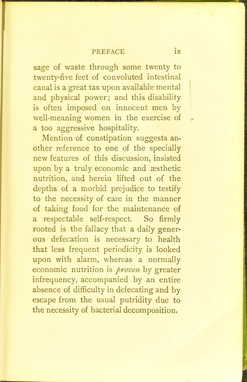 sage of waste through some twenty to twenty-five feet of convoluted intestinal canal is a great tax upon available mental and physical power; and this disability is often imposed on innocent men by well-meaning women in the exercise of a too aggressive hospitality. Mention of constipation suggests an- other reference to one of the specially new features of this discussion, insisted upon by a truly economic and cesthetic nutrition, and herein lifted out of the depths of a morbid prejudice to testify to the necessity of care in the manner of taking food for the maintenance of a respectable self-respect. So firmly rooted is the fallacy that a daily gener- ous defecation is necessary to health that less frequent periodicity is looked upon with alarm, whereas a normally economic nutrition is proven by greater infrequency, accompanied by an entire absence of difficulty in defecating and by escape from the usual putridity due to the necessity of bacterial decomposition.