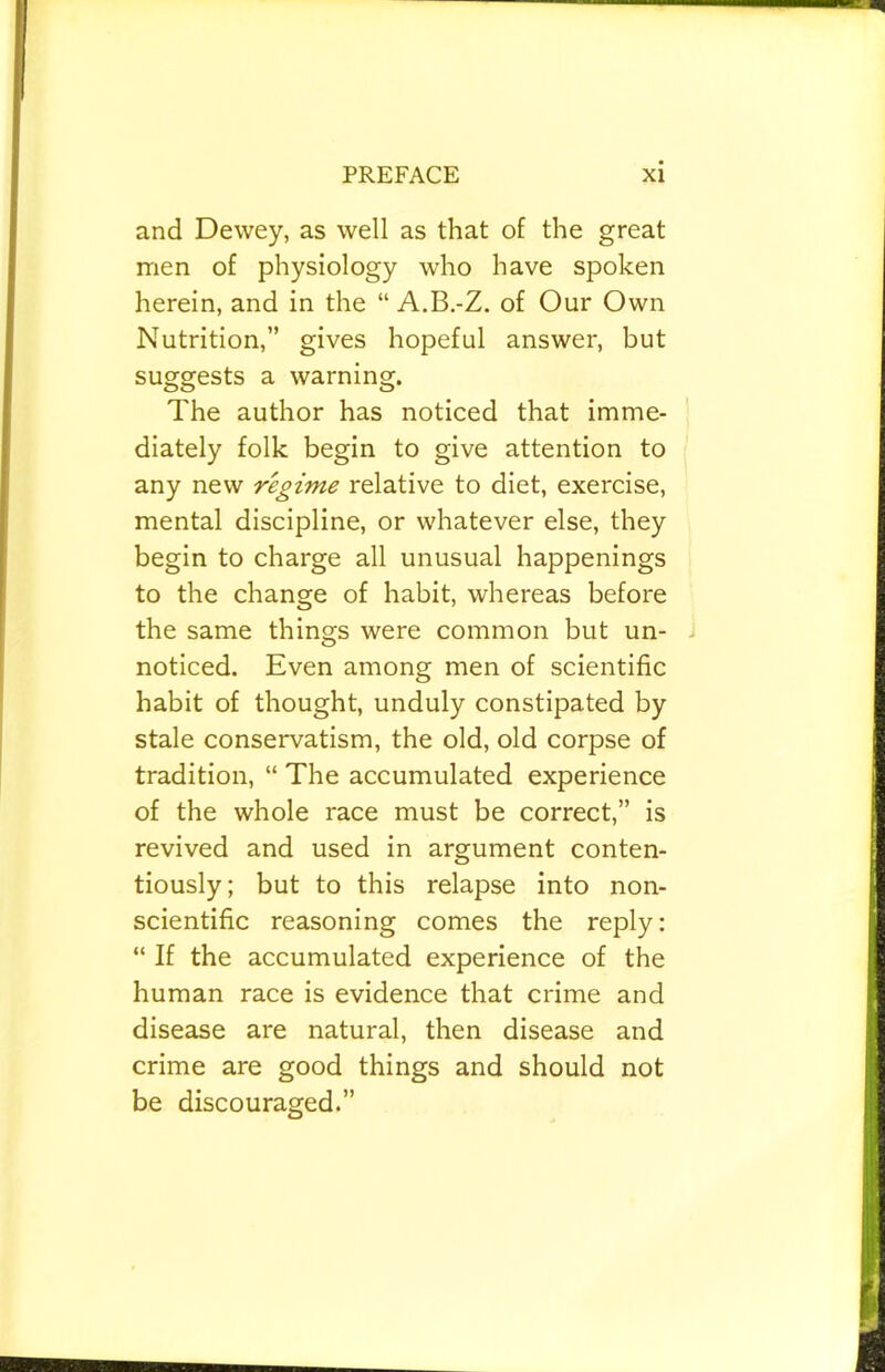 and Dewey, as well as that of the great men of physiology who have spoken herein, and in the “ A.B.-Z. of Our Own Nutrition,” gives hopeful answer, but suggests a warning. The author has noticed that imme- diately folk begin to give attention to any new regime relative to diet, exercise, mental discipline, or whatever else, they begin to charge all unusual happenings to the change of habit, whereas before the same things were common but un- noticed. Even among men of scientific habit of thought, unduly constipated by stale conservatism, the old, old corpse of tradition, “ The accumulated experience of the whole race must be correct,” is revived and used in argument conten- tiously; but to this relapse into non- scientific reasoning comes the reply: “ If the accumulated experience of the human race is evidence that crime and disease are natural, then disease and crime are good things and should not be discouraged.”