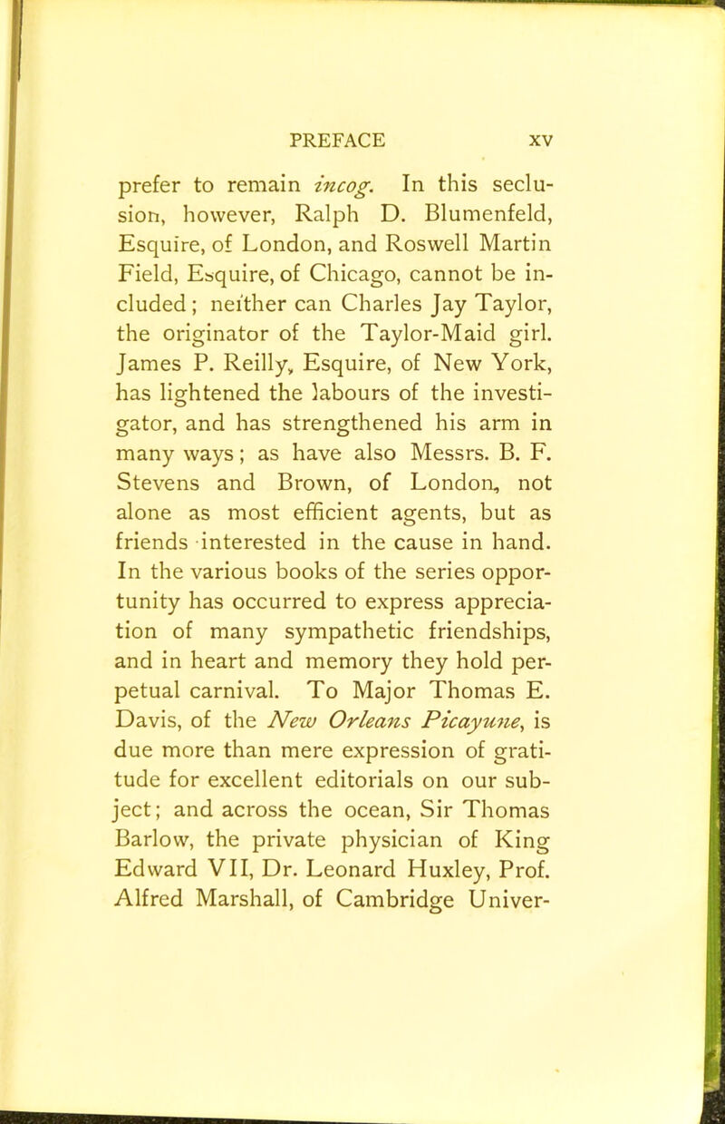 prefer to remain incog. In this seclu- sion, however, Ralph D. Blumenfeld, Esquire, of London, and Roswell Martin Field, Esquire, of Chicago, cannot be in- cluded ; neither can Charles Jay Taylor, the originator of the Taylor-Maid girl. James P. Reilly, Esquire, of New York, has lightened the labours of the investi- gator, and has strengthened his arm in many ways; as have also Messrs. B. F. Stevens and Brown, of London, not alone as most efficient agents, but as friends interested in the cause in hand. In the various books of the series oppor- tunity has occurred to express apprecia- tion of many sympathetic friendships, and in heart and memory they hold per- petual carnival. To Major Thomas E. Davis, of the New Orleans Picayune., is due more than mere expression of grati- tude for excellent editorials on our sub- ject; and across the ocean. Sir Thomas Barlow, the private physician of King Edward VII, Dr. Leonard Huxley, Prof. Alfred Marshall, of Cambridge Univer-