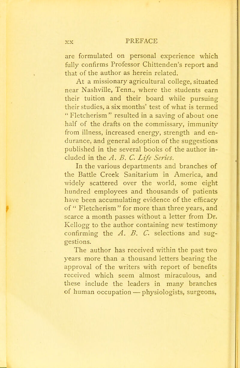 are formulated on personal experience which fully confirms Professor Chittenden's report and that of the author as herein related. At a missionary agricultural college, situated near Nashville, Tenn., where the students earn their tuition and their board while pursuing their studies, a six months’ test of what is termed “ Fletcherism” resulted in a saving of about one half of the drafts on the commissary, immunity from illness, increased energy, strength and en- durance, and general adoption of the suggestions published in the several books of the author in- cluded in the A. B. C. Life Series. In the various departments and branches of the Battle Creek Sanitarium in America, and widely scattered over the world, some eight hundred employees and thousands of patients have been accumulating evidence of the efficacy of “ Fletcherism” for more than three years, and scarce a month passes without a letter from Dr. Kellogg to the author containing new testimony confirming the A. B. C. selections and sug- gestions. The author has received within the past two years more than a thousand letters bearing the approval of the writers with report of benefits received which seem almost miraculous, and these include the leaders in many branches of human occupation — physiologists, surgeons.