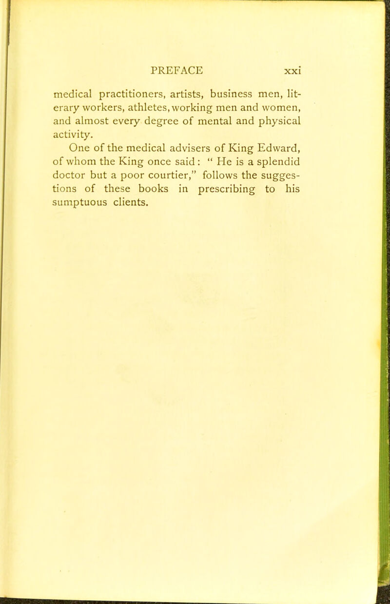 medical practitioners, artists, business men, lit- erary workers, athletes, working men and women, and almost every degree of mental and physical activity. One of the medical advisers of King Edward, of whom the King once said : “ He is a splendid doctor but a poor courtier,” follows the sugges- tions of these books in prescribing to his sumptuous clients.