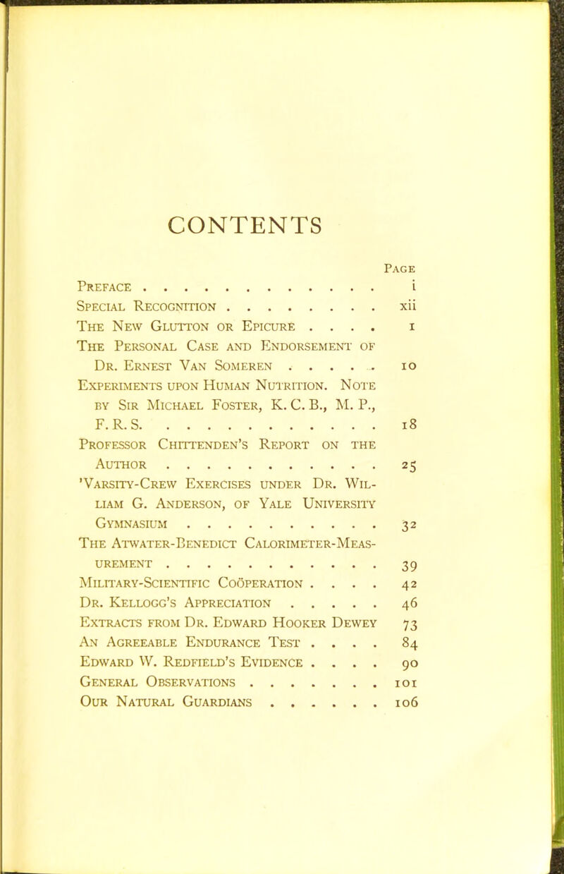 CONTENTS Page Preface i Special Recognition xii The New Glutton or Epicure .... i The Personal Case and Endorsement of Dr. Ernest Van Someren lo Experiments upon Human Nutrition. Note BY Sir Michael Foster, K. C. B., !M. P., F.R.S i8 Professor Chittenden’s Report on the Author 25 'Varsity-Crew Exercises under Dr. Wil- liam G. Anderson, of Yale University Gymnasium 32 The Atwater-Benedict Calorimeter-Meas- urement 39 Military-Scientific Cooperation .... 42 Dr. Kellogg’s Appreciation 46 Extracts from Dr. Edward Hooker Dewey 73 An Agreeable Endurance Test .... 84 Edward W. Redfield’s Evidence .... 90 General Observations loi Our Natural Guardians 106