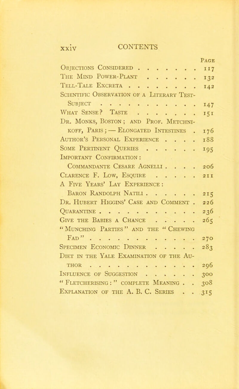 Page Objections Considered 117 The Mind Power-Plant 132 Tell-Tale Excreta 142 Scientific Observation of a Literary Test- Subject 147 What Sense? Taste 151 Dr. Monks, Boston ; and Prof. Metchni- KOFF, Paris; — Elongated Intestines . 176 Author’s Personal Experience . . . . 188 Some Pertinent Queries 195 Important Confirmation : COMMANDANTE CeSARE AGNELLI . ... 206 Clarence F. Low, Esquire 211 A Five Years’ Lay Experience : Baron Randolph Natili 215 Dr. Hubert Higgins’ Case and Comment’ . 226 Quarantine 236 Give the Babies a Chance 265 “ Munching Parties ” and the “ Chewing Fad” 270 Specimen Economic Dinner 283 Diet in the Yale Examination of the Au- thor 296 Influence of Suggestion 300 “ Fletcherising : ” complete Meaning . . 308 Explanation of the A. B. C. Series . . 315