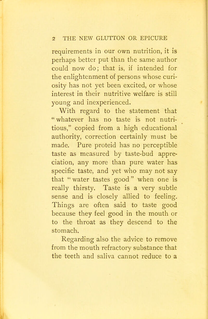 requirements in our own nutrition, it is perhaps better put than the same author could now do; that is, if intended for the enlightenment of persons whose curi- osity has not yet been excited, or whose interest in their nutritive welfare is still young and inexperienced. With regard to the statement that “ whatever has no taste is not nutri- tious,” copied from a high educational authority, correction certainly must be made. Pure proteid has no perceptible taste as measured by taste-bud appre- ciation, any more than pure water has specific taste, and yet who may not say that “ water tastes good ” when one is really thirsty. Taste is a very subtle sense and is closely allied to feeling. Things are often said to taste good because they feel good in the mouth or to the throat as they descend to the stomach. Regarding also the advice to remove from the mouth refractory substance that the teeth and saliva cannot reduce to a