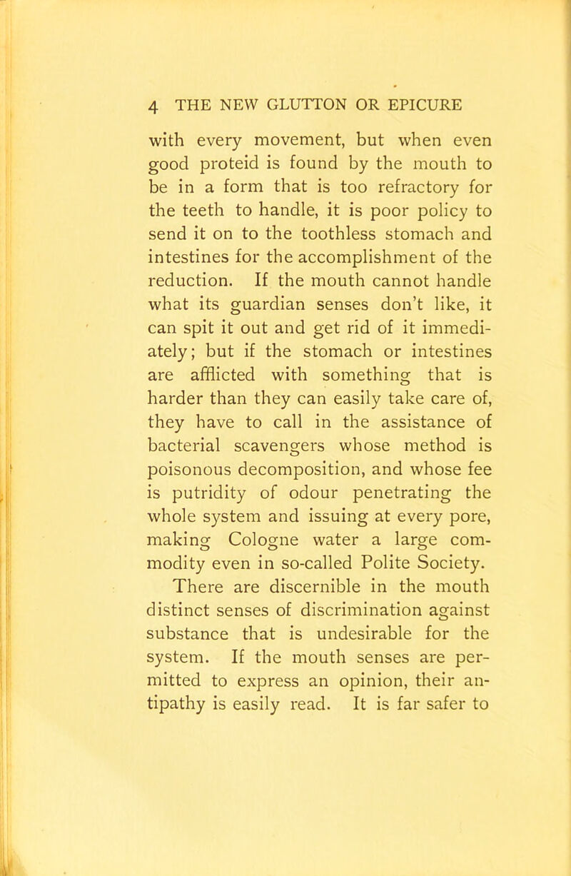 with every movement, but when even good proteid is found by the mouth to be in a form that is too refractory for the teeth to handle, it is poor policy to send it on to the toothless stomach and intestines for the accomplishment of the reduction. If the mouth cannot handle what its guardian senses don’t like, it can spit it out and get rid of it immedi- ately; but if the stomach or intestines are afflicted with something that is harder than they can easily take care of, they have to call in the assistance of bacterial scavengers whose method is poisonous decomposition, and whose fee is putridity of odour penetrating the whole system and issuing at every pore, making Cologne water a large com- modity even in so-called Polite Society. There are discernible in the mouth distinct senses of discrimination against substance that is undesirable for the system. If the mouth senses are per- mitted to express an opinion, their an- tipathy is easily read. It is far safer to