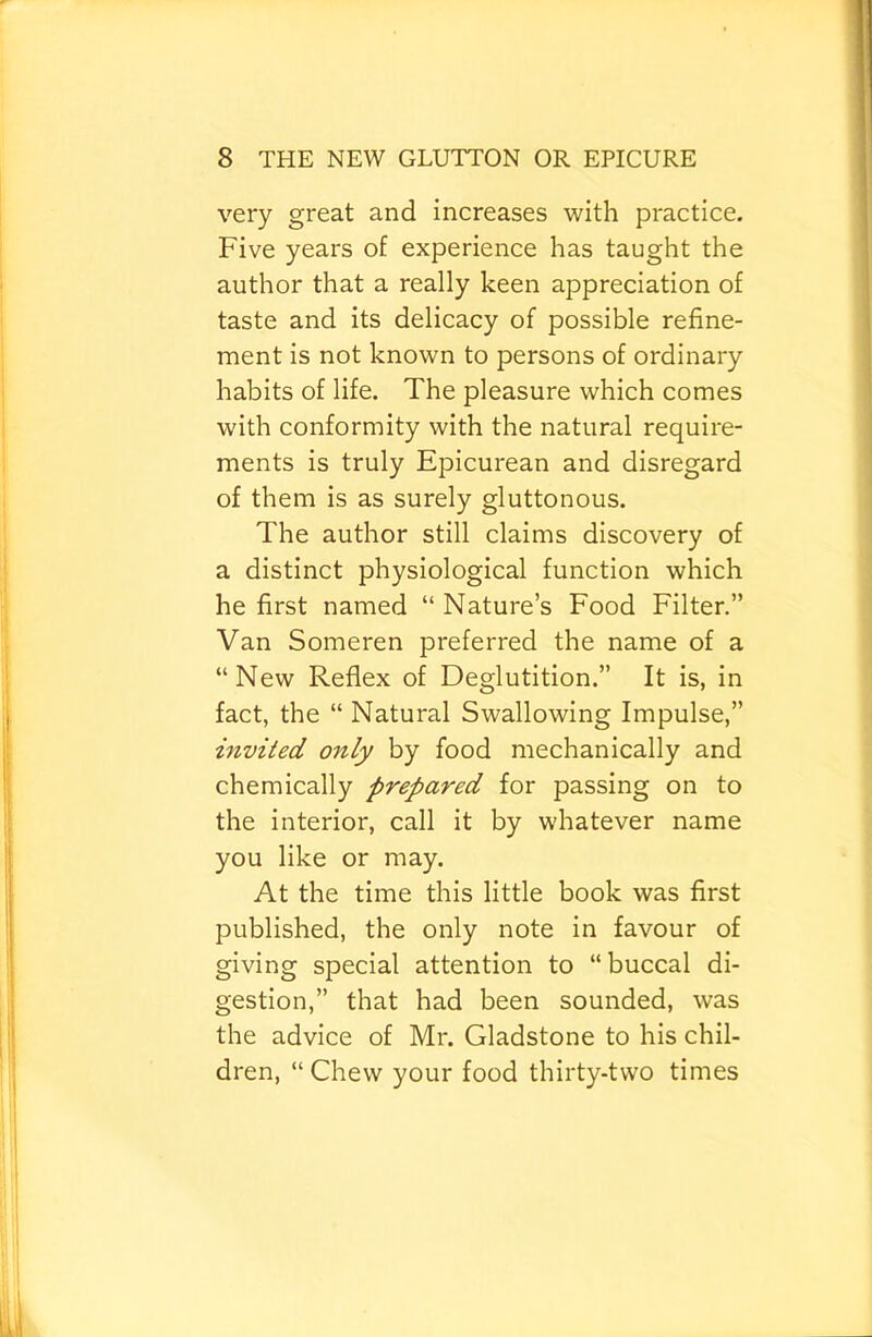 very great and increases with practice. Five years of experience has taught the author that a really keen appreciation of taste and its delicacy of possible refine- ment is not known to persons of ordinary habits of life. The pleasure which comes with conformity with the natural require- ments is truly Epicurean and disregard of them is as surely gluttonous. The author still claims discovery of a distinct physiological function which he first named “ Nature’s Food Filter.” Van Someren preferred the name of a “New Reflex of Deglutition.” It is, in fact, the “ Natural Swallowing Impulse,” invited only by food mechanically and chemically prepared for passing on to the interior, call it by whatever name you like or may. At the time this little book was first published, the only note in favour of giving special attention to “buccal di- gestion,” that had been sounded, was the advice of Mr. Gladstone to his chil- dren, “ Chew your food thirty-two times