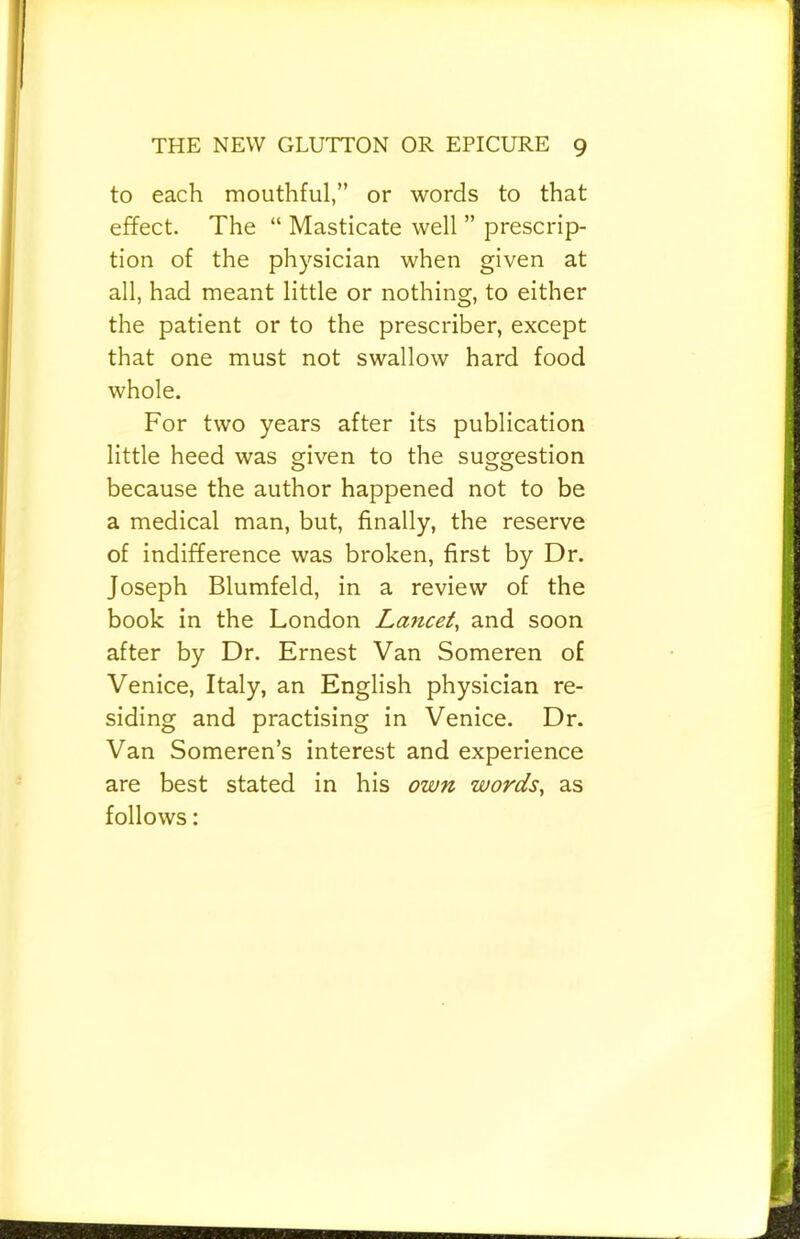 to each mouthful,” or words to that effect. The “ Masticate well ” prescrip- tion of the physician when given at all, had meant little or nothing, to either the patient or to the prescribes except that one must not swallow hard food whole. For two years after its publication little heed was given to the suggestion because the author happened not to be a medical man, but, finally, the reserve of indifference was broken, first by Dr. Joseph Blumfeld, in a review of the book in the London Lancet, and soon after by Dr. Ernest Van Someren of Venice, Italy, an English physician re- siding and practising in Venice. Dr. Van Someren’s interest and experience are best stated in his own words, as follows: