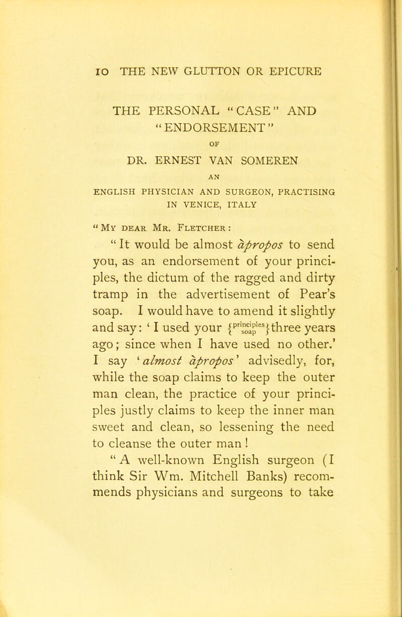 THE PERSONAL “CASE” AND “ENDORSEMENT” OF DR. ERNEST VAN SOMEREN AN ENGLISH PHYSICIAN AND SURGEON, PRACTISING IN VENICE, ITALY “ My DEAR Mr. Fletcher : “ It would be almost apropos to send you, as an endorsement of your princi- ples, the dictum of the ragged and dirty tramp in the advertisement of Pear’s soap. I would have to amend it slightly and say: ‘ I used your three years ago; since when I have used no other.’ I say ‘ almost apropos ’ advisedly, for, while the soap claims to keep the outer man clean, the practice of your princi- ples justly claims to keep the inner man sweet and clean, so lessening the need to cleanse the outer man ! “A well-known English surgeon (I think Sir Wm. Mitchell Banks) recom- mends physicians and surgeons to take