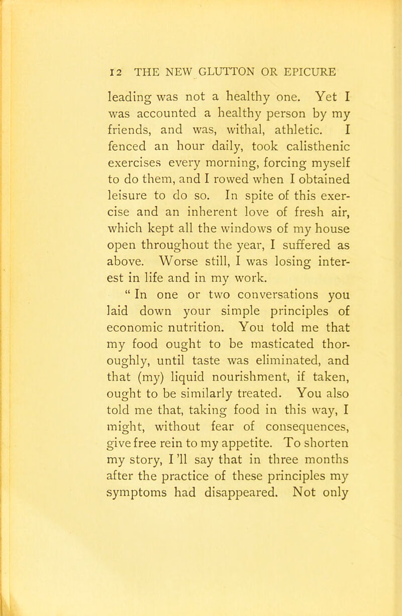 leading was not a healthy one. Yet I was accounted a healthy person by my friends, and was, withal, athletic. I fenced an hour daily, took calisthenic exercises every morning, forcing myself to do them, and I rowed when I obtained leisure to do so. In spite of this exer- cise and an inherent love of fresh air, which kept all the windows of my house open throughout the year, I suffered as above. Worse still, I was losing inter- est in life and in my work. “ In one or two conversations you laid down your simple principles of economic nutrition. You told me that my food ought to be masticated thor- oughly, until taste was eliminated, and that (my) liquid nourishment, if taken, ought to be similarly treated. You also told me that, taking food in this way, I might, without fear of consequences, give free rein to my appetite. To shorten my story, I ’ll say that in three months after the practice of these principles my symptoms had disappeared. Not only