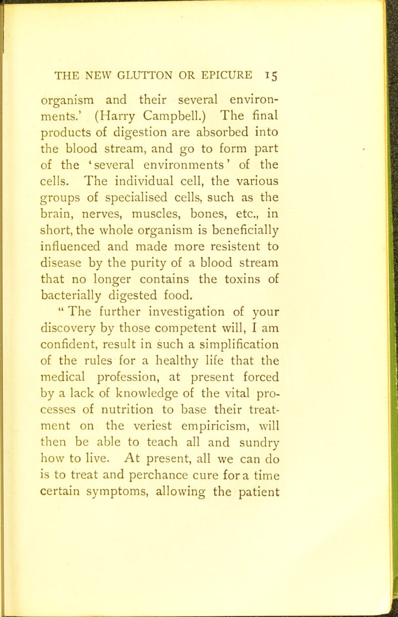 organism and their several environ- ments.’ (Harry Campbell.) The final products of digestion are absorbed into the blood stream, and go to form part of the ‘several environments’ of the cells. The individual cell, the various groups of specialised cells, such as the brain, nerves, muscles, bones, etc., in short, the whole organism is beneficially influenced and made more resistent to disease by the purity of a blood stream that no longer contains the toxins of bacterially digested food. “ The further investigation of your discovery by those competent will, I am confident, result in such a simplification of the rules for a healthy life that the medical profession, at present forced by a lack of knowledge of the vital pro- cesses of nutrition to base their treat- ment on the veriest empiricism, will then be able to teach all and sundry how to live. At present, all we can do is to treat and perchance cure fora time certain symptoms, allowing the patient