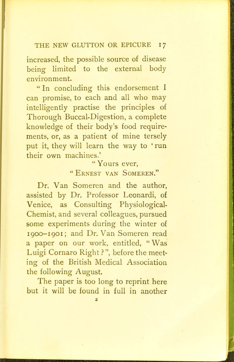 increased, the possible source of disease being limited to the external body environment. “ In concluding this endorsement I can promise, to each and all who may intelligently practise the principles of Thorough Buccal-Digestion, a complete knowledge of their body’s food require- ments, or, as a patient of mine tersely put it, they will learn the way to ‘ run their own machines.’ “ Yours ever, “ Ernest van Someren.” Dr. Van Someren and the author, assisted by Dr. Professor Leonardi, of Venice, as Consulting Physiological- Chemist, and several colleagues, pursued some experiments during the winter of 1900-1901; and Dr. Van Someren read a paper on our work, entitled, “Was Luigi Cornaro Rightbefore the meet- ing of the British Medical Association the following August. The paper is too long to reprint here but it will be found in full in another 2
